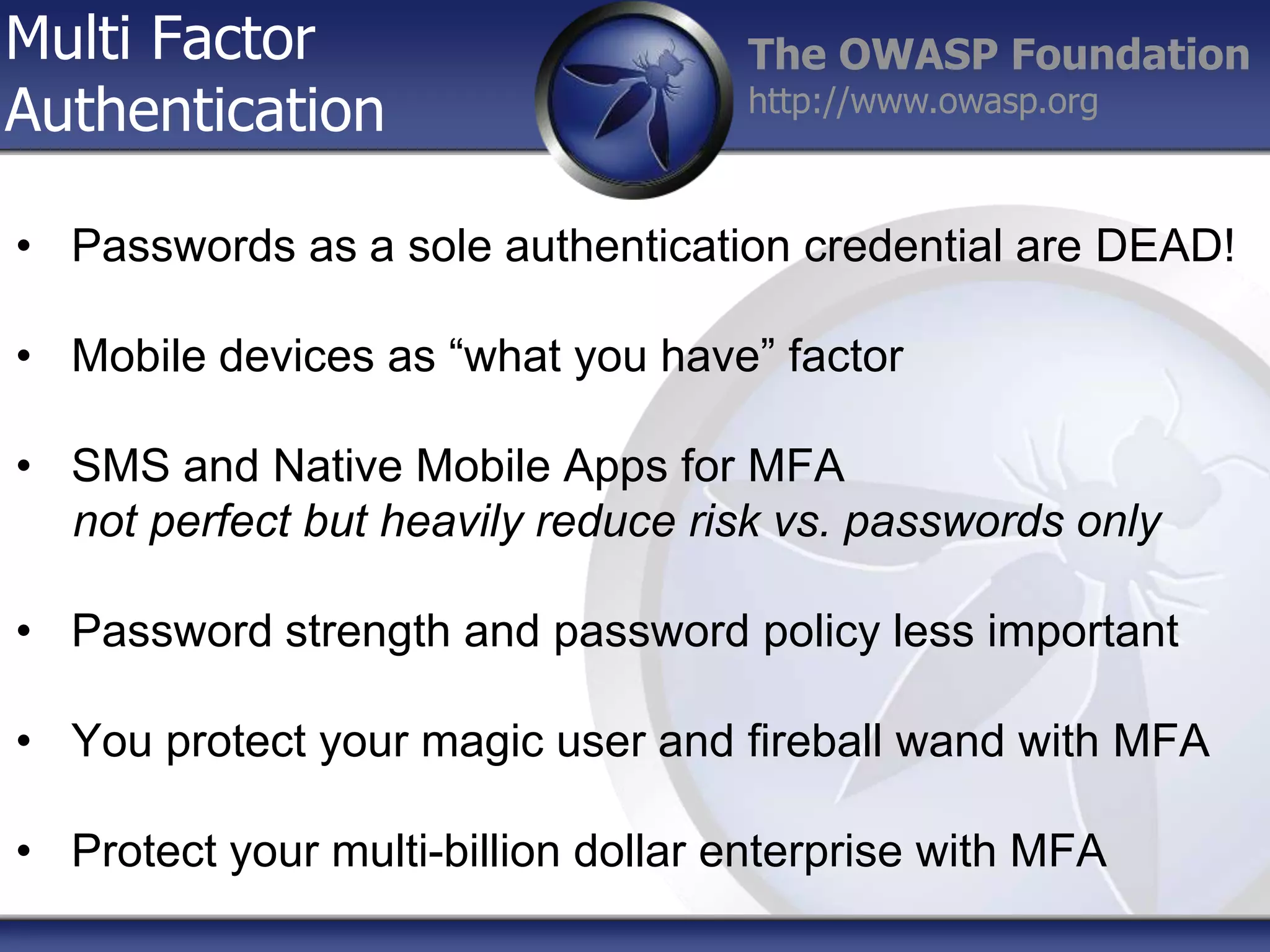 Multi Factor
Authentication

The OWASP Foundation
http://www.owasp.org

• Passwords as a sole authentication credential are DEAD!
• Mobile devices as “what you have” factor
• SMS and Native Mobile Apps for MFA
not perfect but heavily reduce risk vs. passwords only
• Password strength and password policy less important

• You protect your magic user and fireball wand with MFA
• Protect your multi-billion dollar enterprise with MFA

 