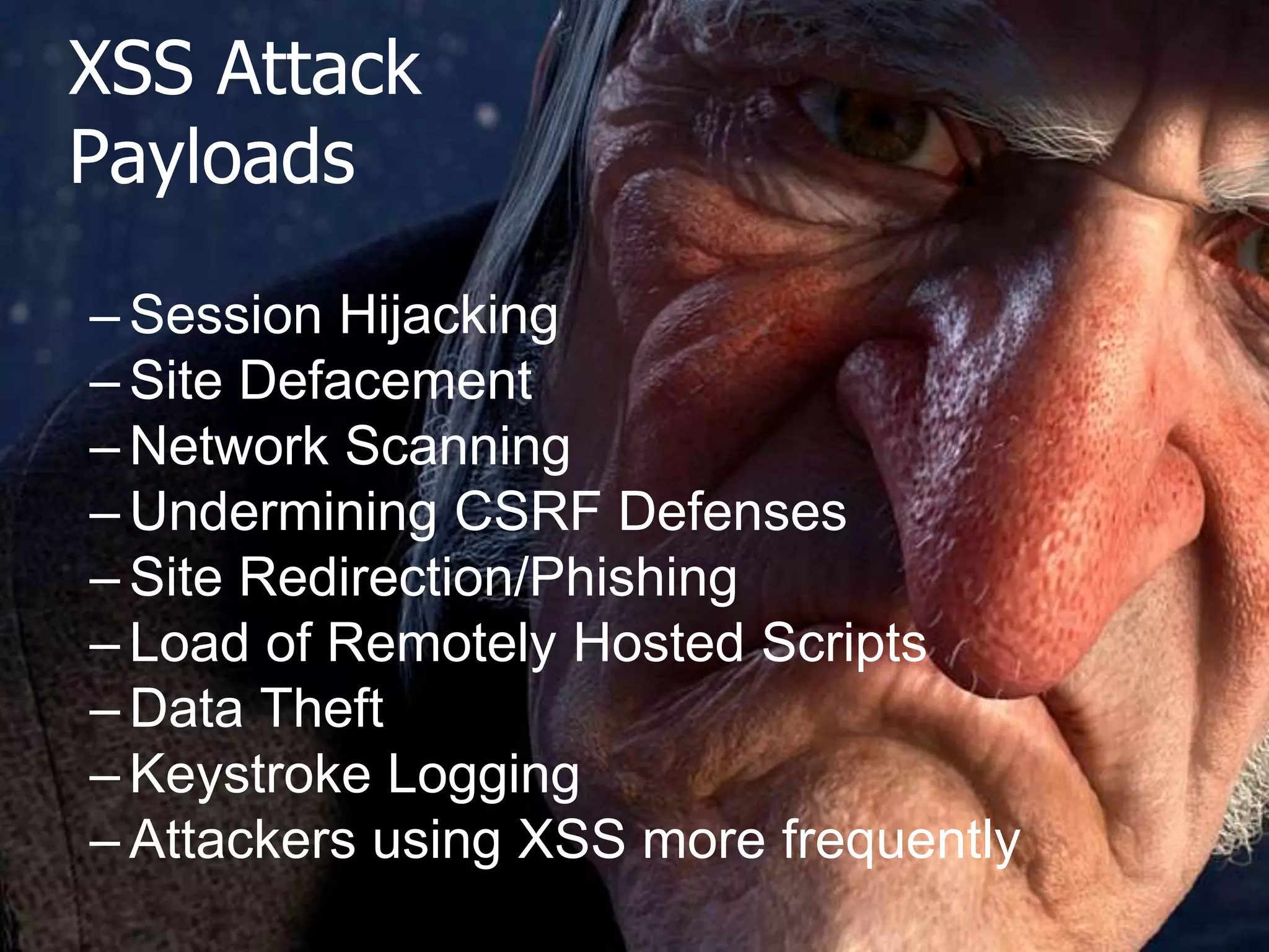 XSS Attack
Payloads

The OWASP Foundation
http://www.owasp.org

– Session Hijacking
– Site Defacement
– Network Scanning
– Undermining CSRF Defenses
– Site Redirection/Phishing
– Load of Remotely Hosted Scripts
– Data Theft
– Keystroke Logging
– Attackers using XSS more frequently

 