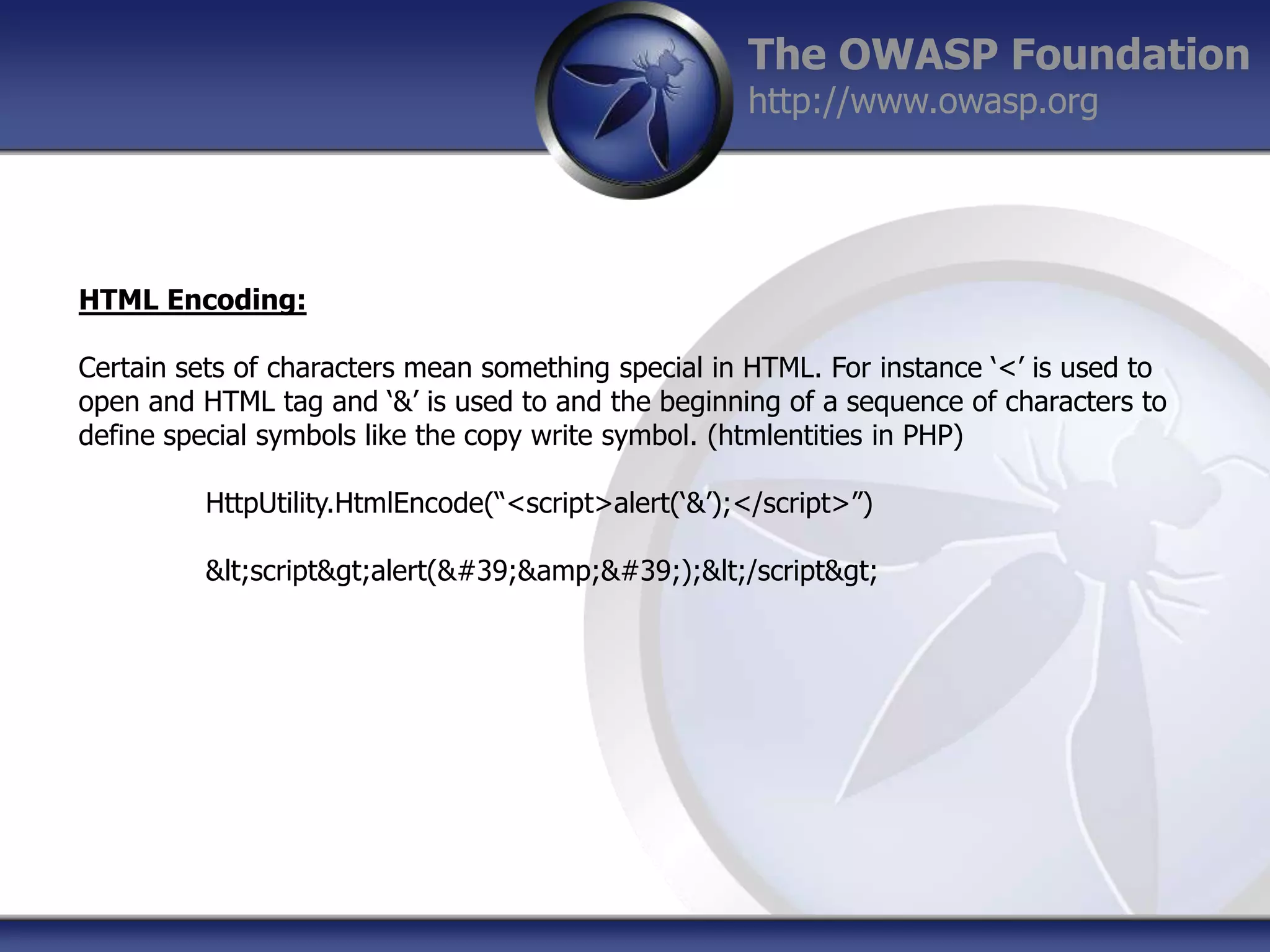 The OWASP Foundation
http://www.owasp.org

HTML Encoding:
Certain sets of characters mean something special in HTML. For instance „<‟ is used to
open and HTML tag and „&‟ is used to and the beginning of a sequence of characters to
define special symbols like the copy write symbol. (htmlentities in PHP)
HttpUtility.HtmlEncode(“<script>alert(„&‟);</script>”)
&lt;script&gt;alert(&#39;&amp;&#39;);&lt;/script&gt;

 