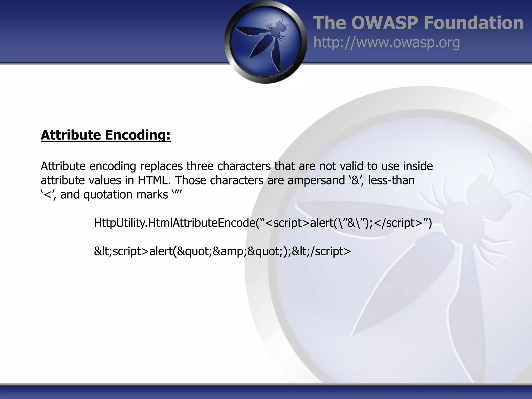 The OWASP Foundation
http://www.owasp.org

Attribute Encoding:
Attribute encoding replaces three characters that are not valid to use inside
attribute values in HTML. Those characters are ampersand „&‟, less-than
„<‟, and quotation marks „”‟
HttpUtility.HtmlAttributeEncode(“<script>alert(”&”);</script>”)
&lt;script>alert(&quot;&amp;&quot;);&lt;/script>

 