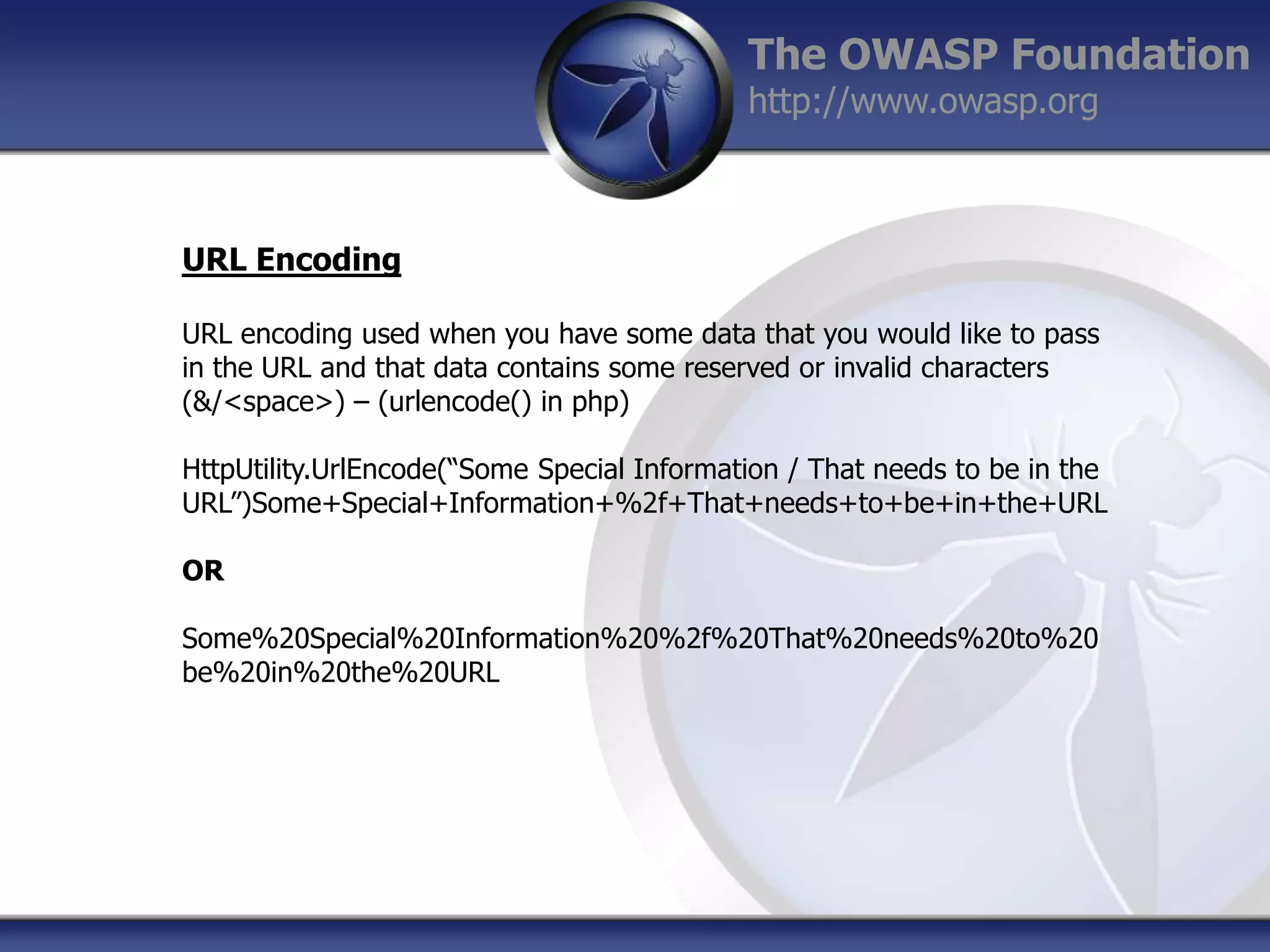 The OWASP Foundation
http://www.owasp.org

URL Encoding
URL encoding used when you have some data that you would like to pass
in the URL and that data contains some reserved or invalid characters
(&/<space>) – (urlencode() in php)
HttpUtility.UrlEncode(“Some Special Information / That needs to be in the
URL”)Some+Special+Information+%2f+That+needs+to+be+in+the+URL
OR
Some%20Special%20Information%20%2f%20That%20needs%20to%20
be%20in%20the%20URL

 