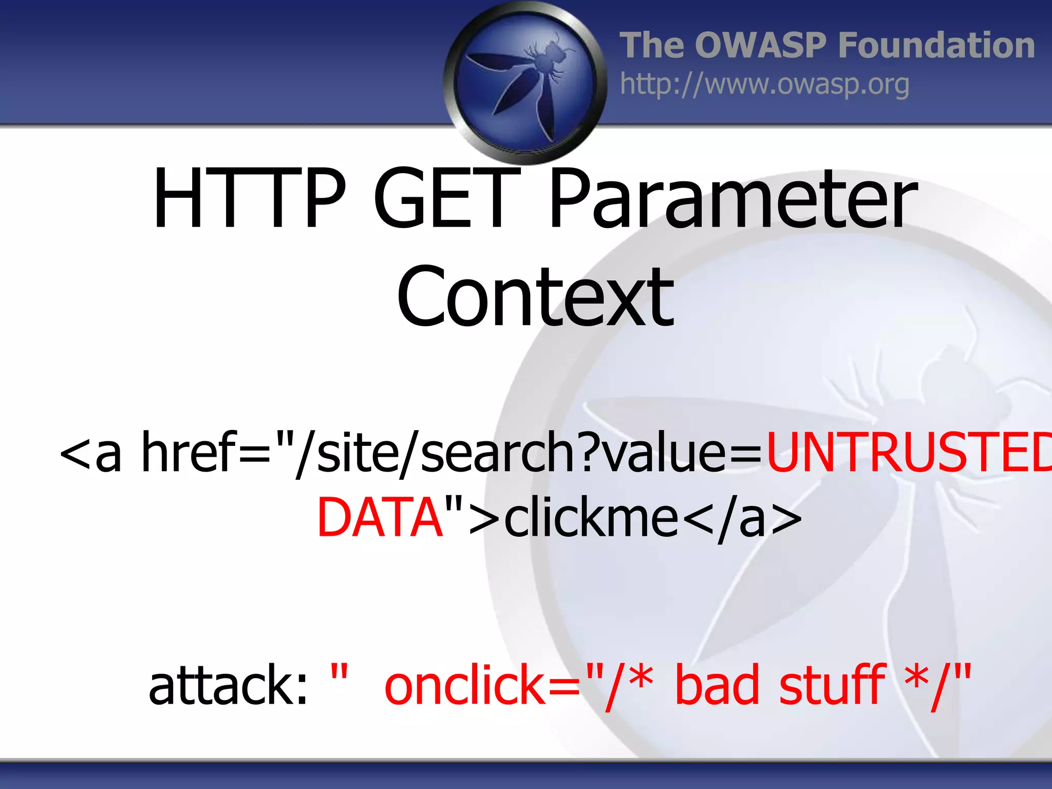 The OWASP Foundation
http://www.owasp.org

HTTP GET Parameter
Context

<a href="/site/search?value=UNTRUSTED
DATA">clickme</a>
attack: " onclick="/* bad stuff */"

 