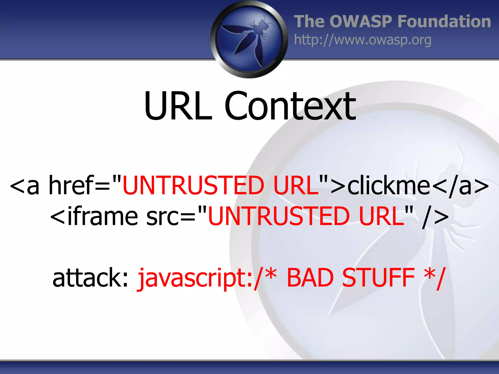 The OWASP Foundation
http://www.owasp.org

URL Context
<a href="UNTRUSTED URL">clickme</a>
<iframe src="UNTRUSTED URL" />
attack: javascript:/* BAD STUFF */

 