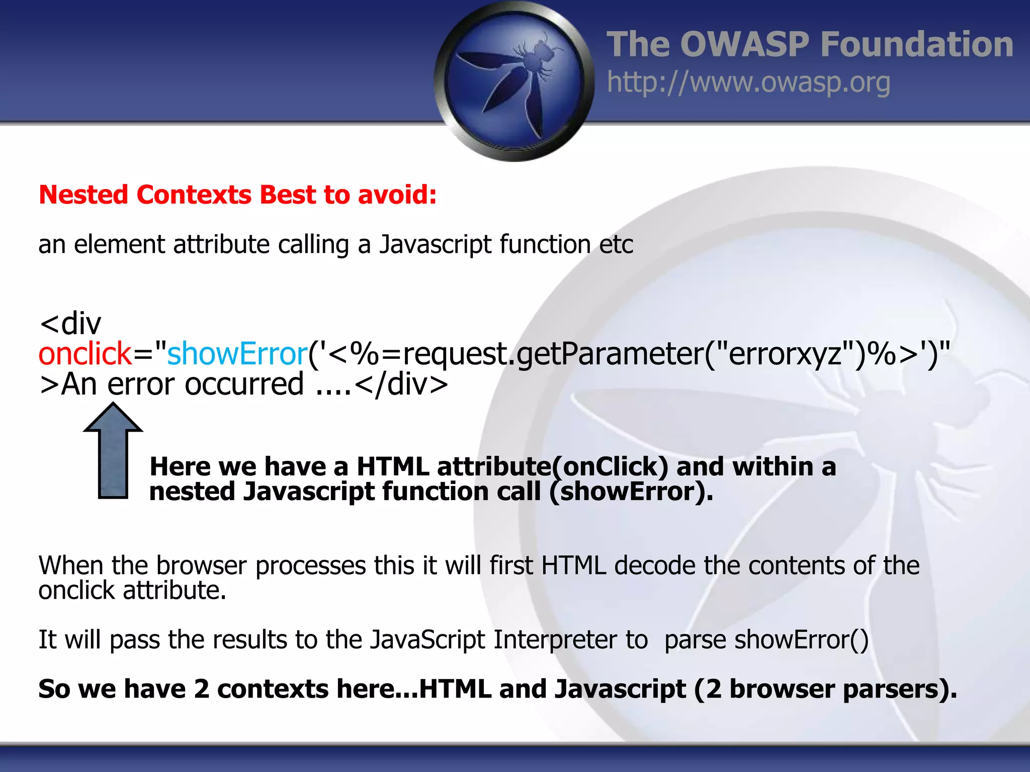 The OWASP Foundation
http://www.owasp.org

Nested Contexts Best to avoid:
an element attribute calling a Javascript function etc

<div
onclick="showError('<%=request.getParameter("errorxyz")%>')"
>An error occurred ....</div>
Here we have a HTML attribute(onClick) and within a
nested Javascript function call (showError).
When the browser processes this it will first HTML decode the contents of the
onclick attribute.
It will pass the results to the JavaScript Interpreter to parse showError()
So we have 2 contexts here...HTML and Javascript (2 browser parsers).

 