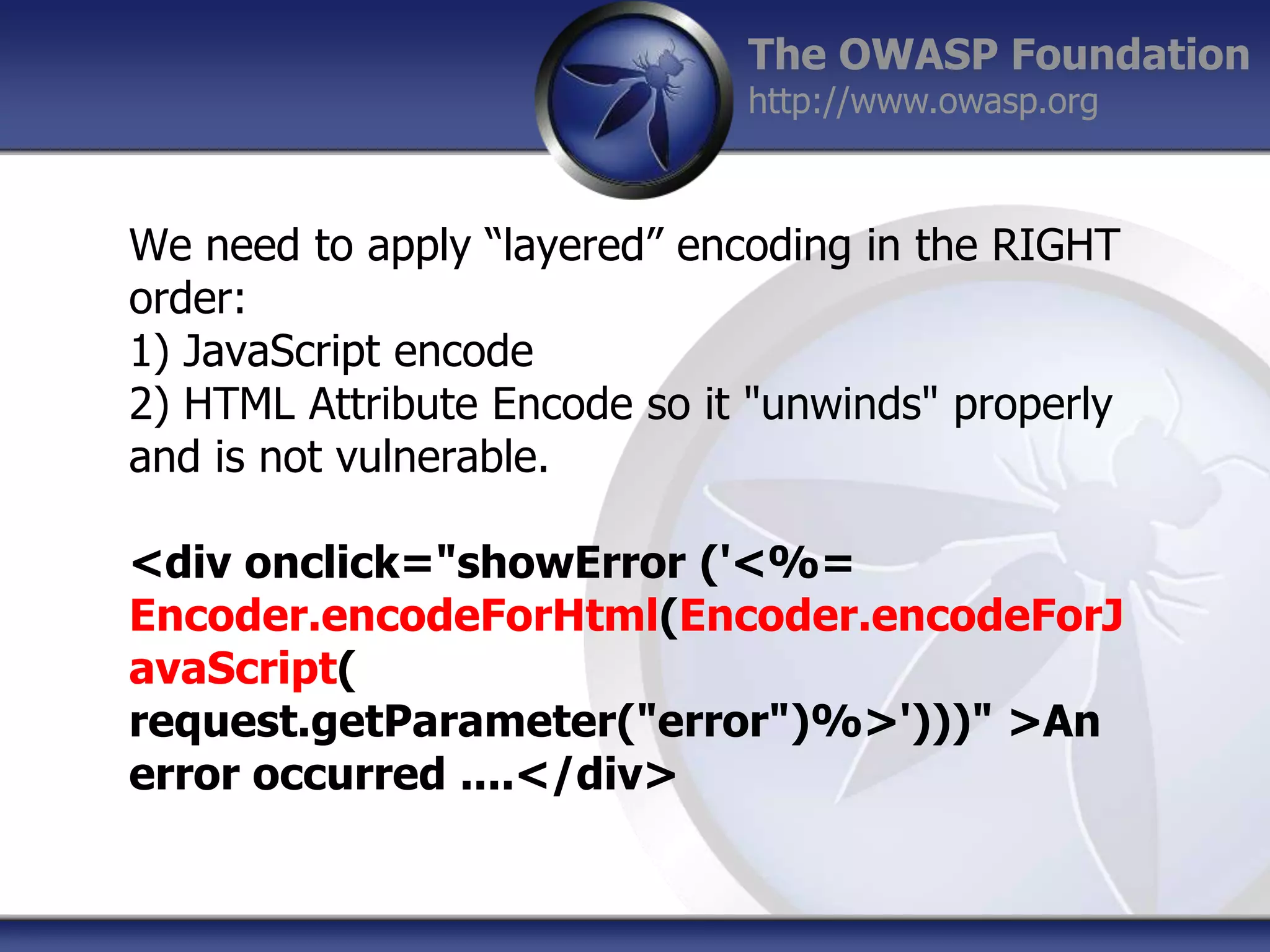 The OWASP Foundation
http://www.owasp.org

We need to apply “layered” encoding in the RIGHT
order:
1) JavaScript encode
2) HTML Attribute Encode so it "unwinds" properly
and is not vulnerable.
<div onclick="showError ('<%=
Encoder.encodeForHtml(Encoder.encodeForJ
avaScript(
request.getParameter("error")%>')))" >An
error occurred ....</div>

 