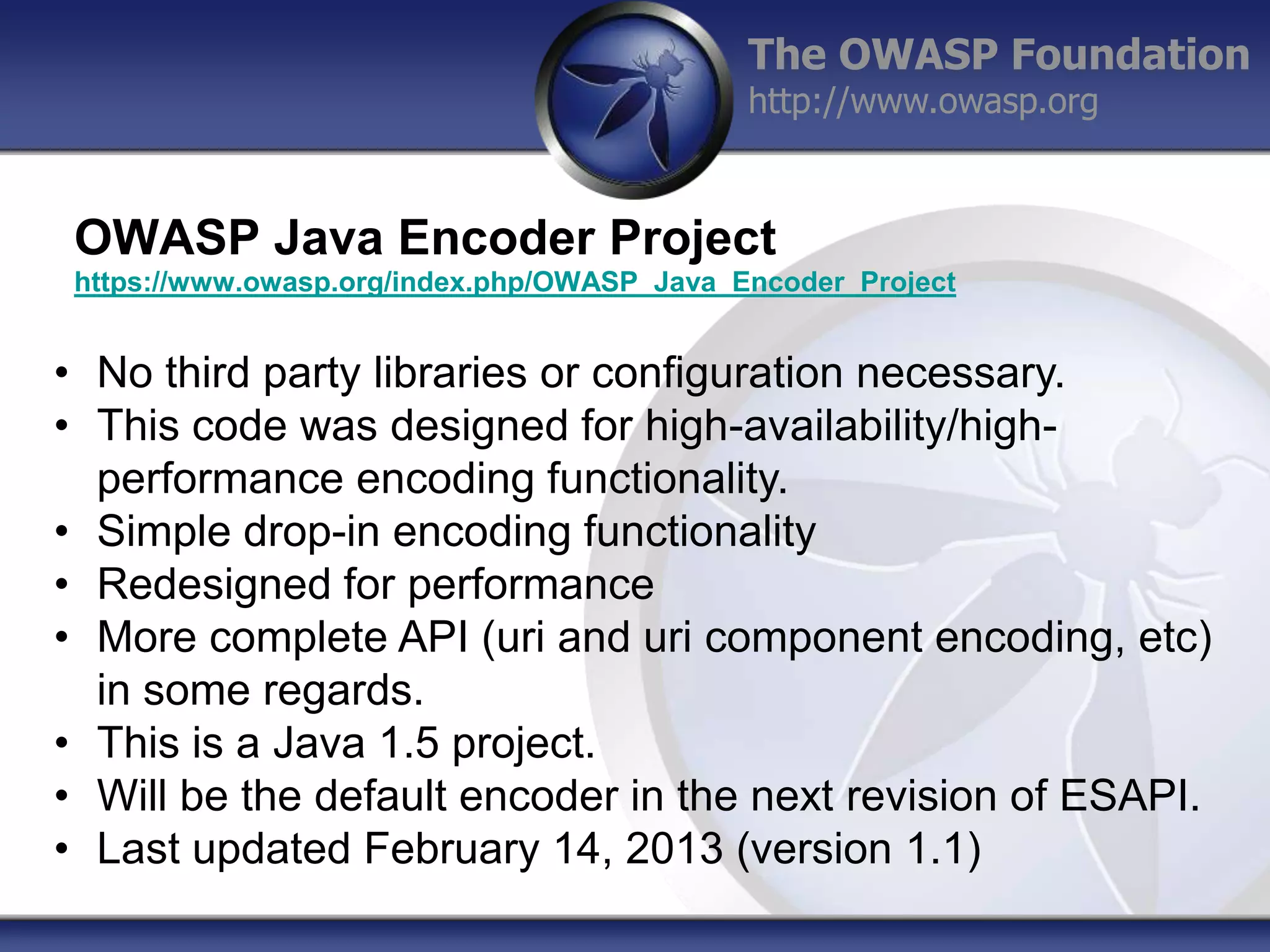 The OWASP Foundation
http://www.owasp.org

OWASP Java Encoder Project
https://www.owasp.org/index.php/OWASP_Java_Encoder_Project

• No third party libraries or configuration necessary.
• This code was designed for high-availability/highperformance encoding functionality.
• Simple drop-in encoding functionality
• Redesigned for performance
• More complete API (uri and uri component encoding, etc)
in some regards.
• This is a Java 1.5 project.
• Will be the default encoder in the next revision of ESAPI.
• Last updated February 14, 2013 (version 1.1)

 