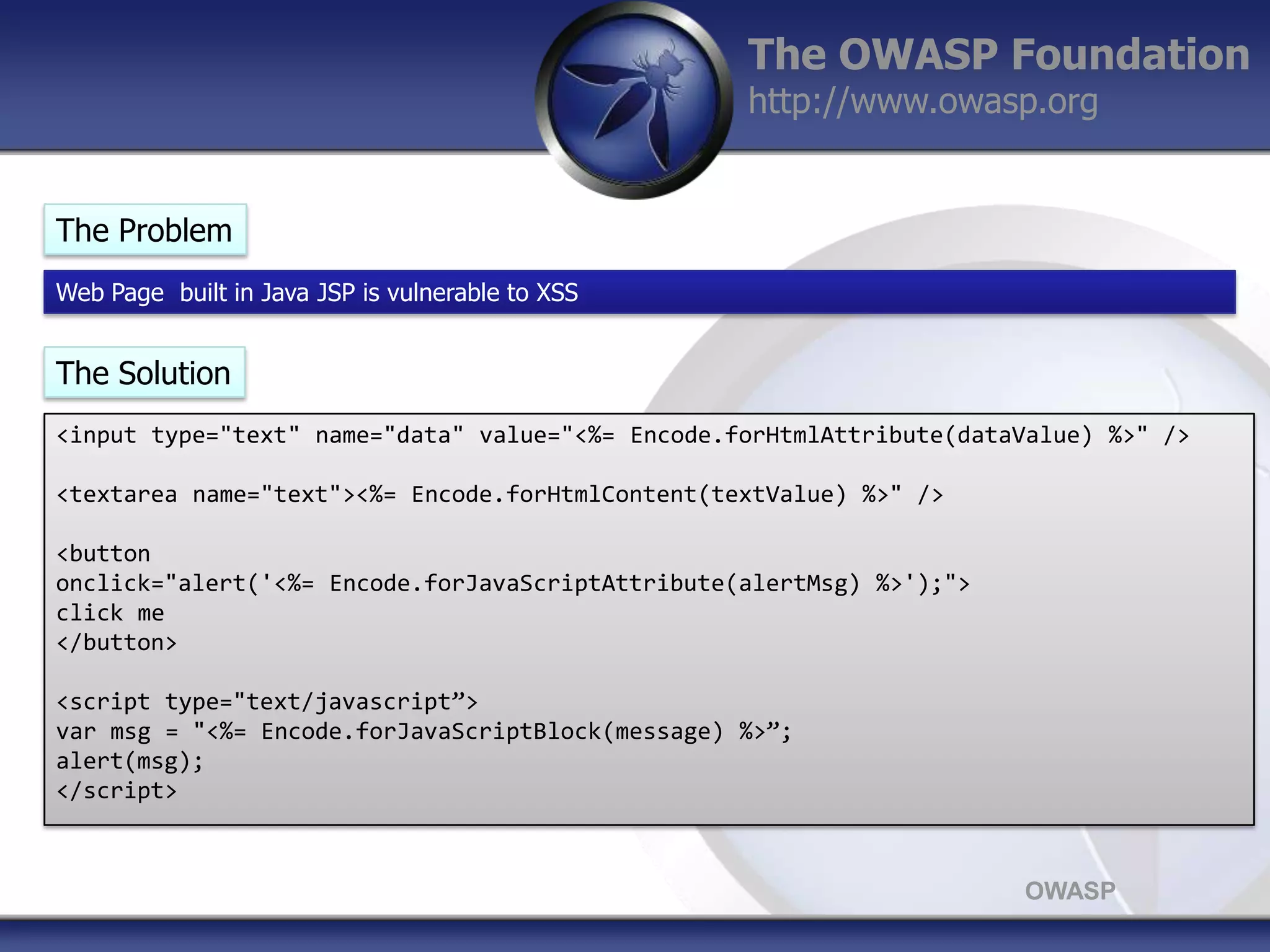 The OWASP Foundation
http://www.owasp.org

The Problem
Web Page built in Java JSP is vulnerable to XSS

The Solution
<input type="text" name="data" value="<%= Encode.forHtmlAttribute(dataValue) %>" />
<textarea name="text"><%= Encode.forHtmlContent(textValue) %>" />

<button
onclick="alert('<%= Encode.forJavaScriptAttribute(alertMsg) %>');">
click me
</button>
<script type="text/javascript”>
var msg = "<%= Encode.forJavaScriptBlock(message) %>”;
alert(msg);
</script>

OWASP

 