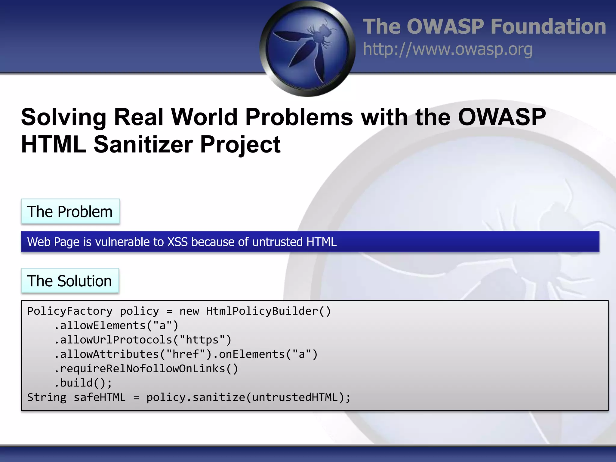 The OWASP Foundation
http://www.owasp.org

Solving Real World Problems with the OWASP
HTML Sanitizer Project
The Problem
Web Page is vulnerable to XSS because of untrusted HTML

The Solution
PolicyFactory policy = new HtmlPolicyBuilder()
.allowElements("a")
.allowUrlProtocols("https")
.allowAttributes("href").onElements("a")
.requireRelNofollowOnLinks()
.build();
String safeHTML = policy.sanitize(untrustedHTML);

 