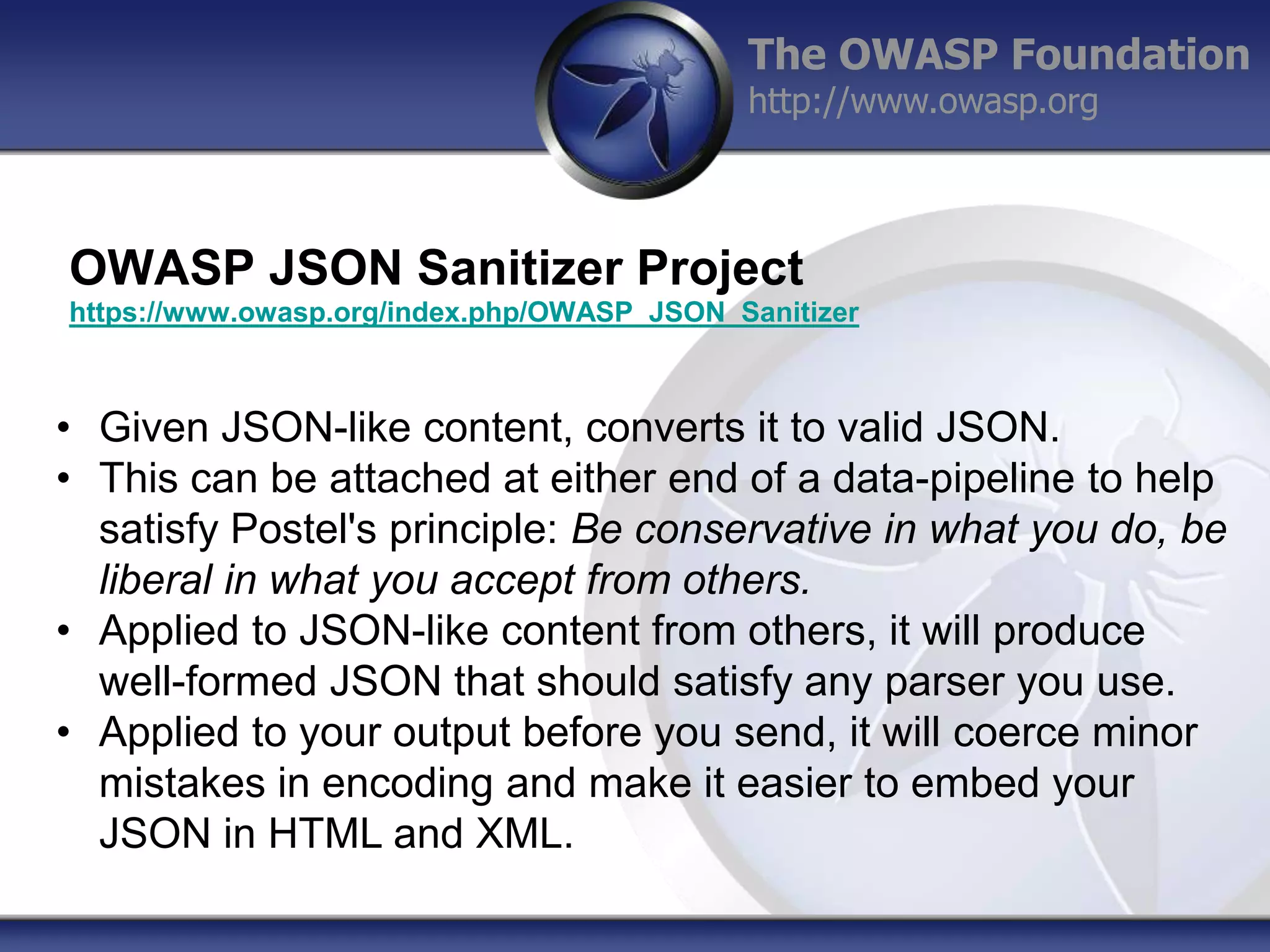 The OWASP Foundation
http://www.owasp.org

OWASP JSON Sanitizer Project
https://www.owasp.org/index.php/OWASP_JSON_Sanitizer

• Given JSON-like content, converts it to valid JSON.
• This can be attached at either end of a data-pipeline to help
satisfy Postel's principle: Be conservative in what you do, be
liberal in what you accept from others.
• Applied to JSON-like content from others, it will produce
well-formed JSON that should satisfy any parser you use.
• Applied to your output before you send, it will coerce minor
mistakes in encoding and make it easier to embed your
JSON in HTML and XML.

 