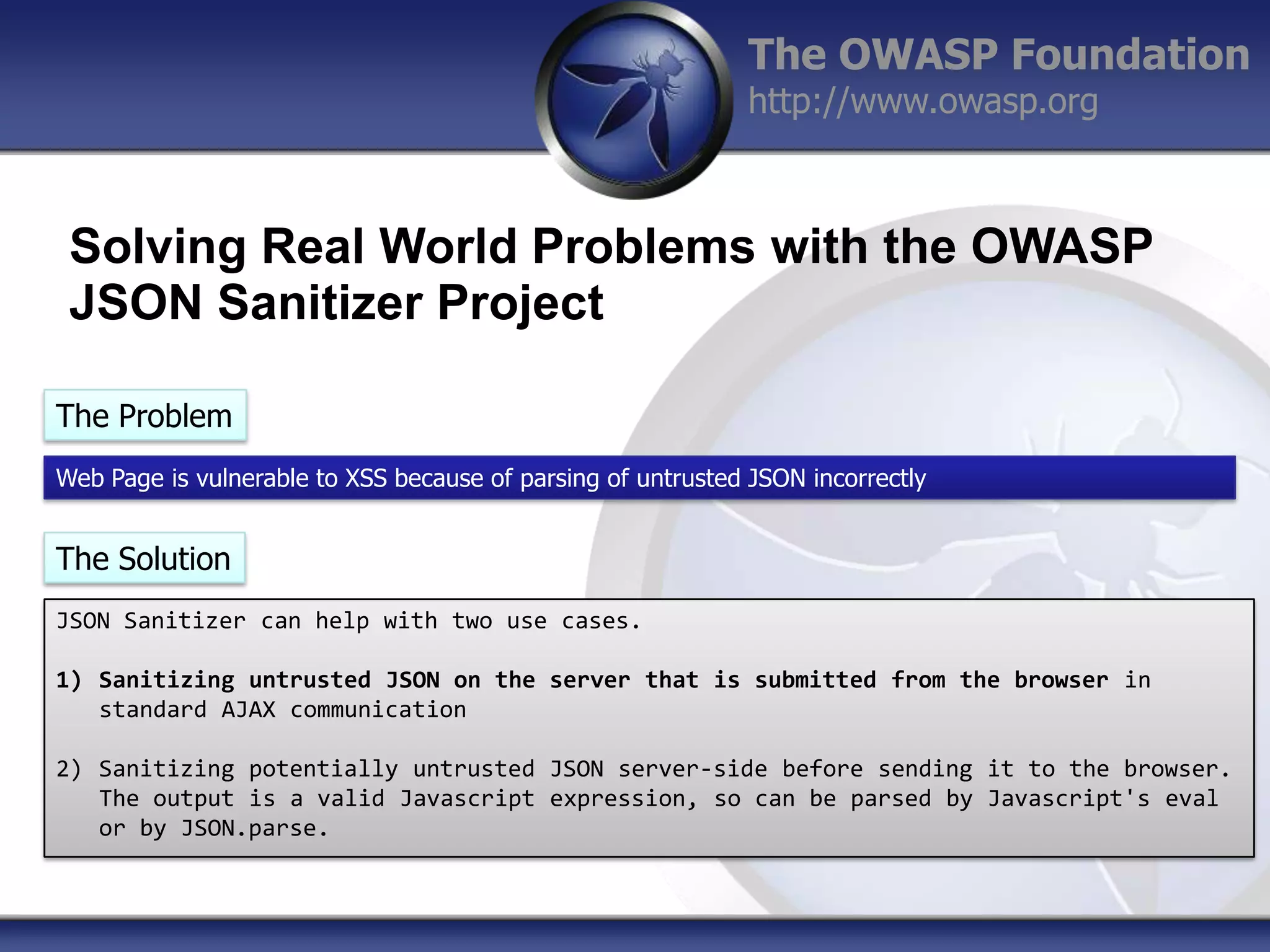 The OWASP Foundation
http://www.owasp.org

Solving Real World Problems with the OWASP
JSON Sanitizer Project
The Problem
Web Page is vulnerable to XSS because of parsing of untrusted JSON incorrectly

The Solution
JSON Sanitizer can help with two use cases.
1) Sanitizing untrusted JSON on the server that is submitted from the browser in
standard AJAX communication
2) Sanitizing potentially untrusted JSON server-side before sending it to the browser.
The output is a valid Javascript expression, so can be parsed by Javascript's eval
or by JSON.parse.

 