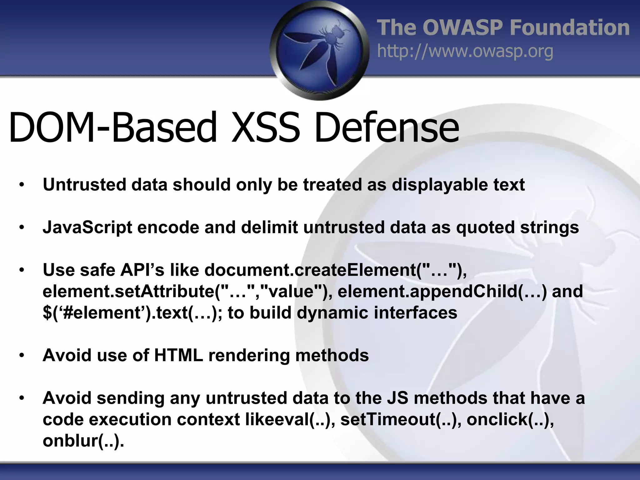 The OWASP Foundation
http://www.owasp.org

DOM-Based XSS Defense
• Untrusted data should only be treated as displayable text
• JavaScript encode and delimit untrusted data as quoted strings
• Use safe API’s like document.createElement("…"),
element.setAttribute("…","value"), element.appendChild(…) and
$(‘#element’).text(…); to build dynamic interfaces
• Avoid use of HTML rendering methods
• Avoid sending any untrusted data to the JS methods that have a
code execution context likeeval(..), setTimeout(..), onclick(..),
onblur(..).

 