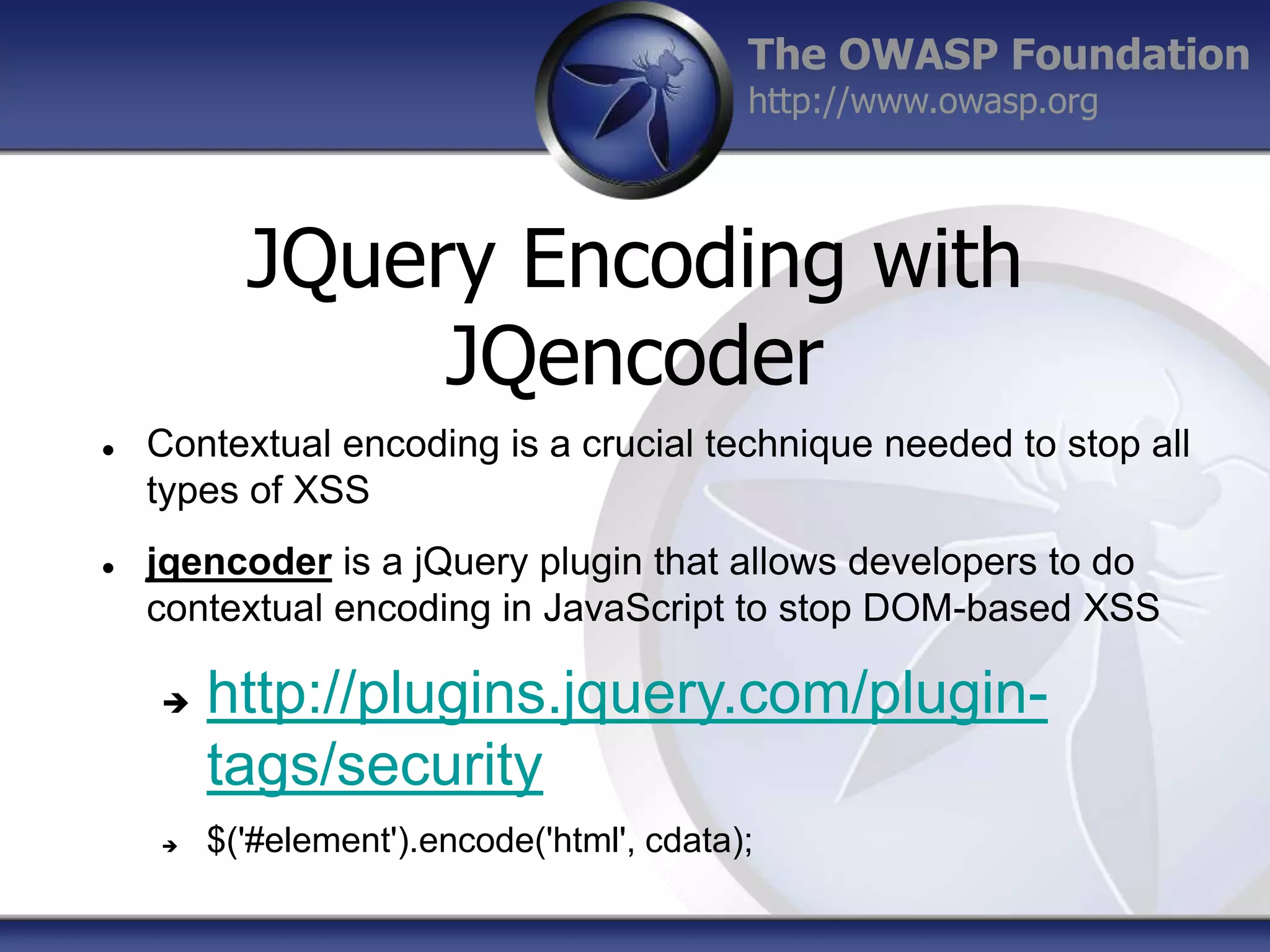 The OWASP Foundation
http://www.owasp.org

JQuery Encoding with
JQencoder




Contextual encoding is a crucial technique needed to stop all
types of XSS
jqencoder is a jQuery plugin that allows developers to do
contextual encoding in JavaScript to stop DOM-based XSS




http://plugins.jquery.com/plugintags/security
$('#element').encode('html', cdata);

 