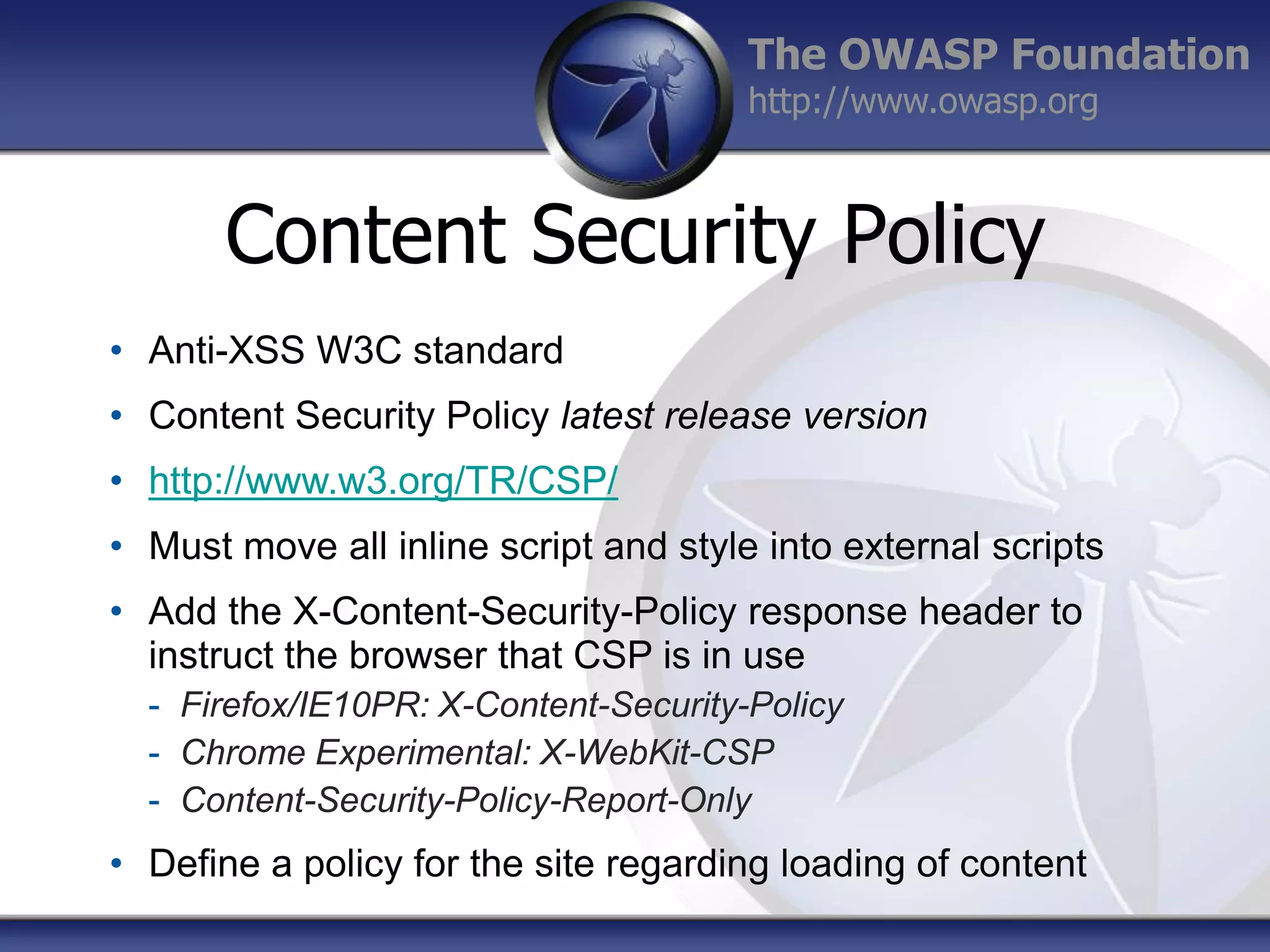 The OWASP Foundation
http://www.owasp.org

Content Security Policy
• Anti-XSS W3C standard
• Content Security Policy latest release version
• http://www.w3.org/TR/CSP/
• Must move all inline script and style into external scripts
• Add the X-Content-Security-Policy response header to
instruct the browser that CSP is in use
- Firefox/IE10PR: X-Content-Security-Policy
- Chrome Experimental: X-WebKit-CSP
- Content-Security-Policy-Report-Only

• Define a policy for the site regarding loading of content

 