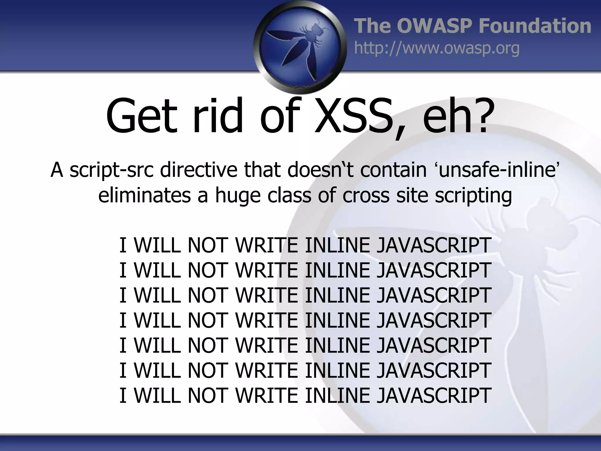 The OWASP Foundation
http://www.owasp.org

Get rid of XSS, eh?
A script-src directive that doesn„t contain „unsafe-inline‟
eliminates a huge class of cross site scripting
I
I
I
I
I
I
I

WILL
WILL
WILL
WILL
WILL
WILL
WILL

NOT
NOT
NOT
NOT
NOT
NOT
NOT

WRITE
WRITE
WRITE
WRITE
WRITE
WRITE
WRITE

INLINE
INLINE
INLINE
INLINE
INLINE
INLINE
INLINE

JAVASCRIPT
JAVASCRIPT
JAVASCRIPT
JAVASCRIPT
JAVASCRIPT
JAVASCRIPT
JAVASCRIPT

 