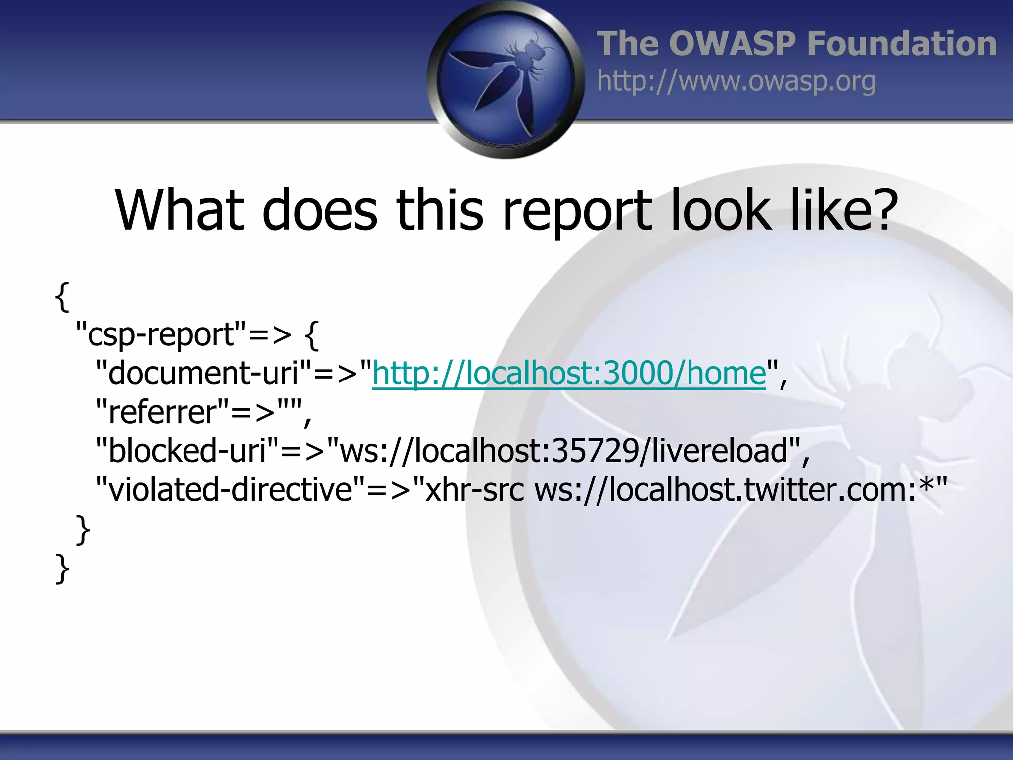 The OWASP Foundation
http://www.owasp.org

What does this report look like?
{

}

"csp-report"=> {
"document-uri"=>"http://localhost:3000/home",
"referrer"=>"",
"blocked-uri"=>"ws://localhost:35729/livereload",
"violated-directive"=>"xhr-src ws://localhost.twitter.com:*"
}

 