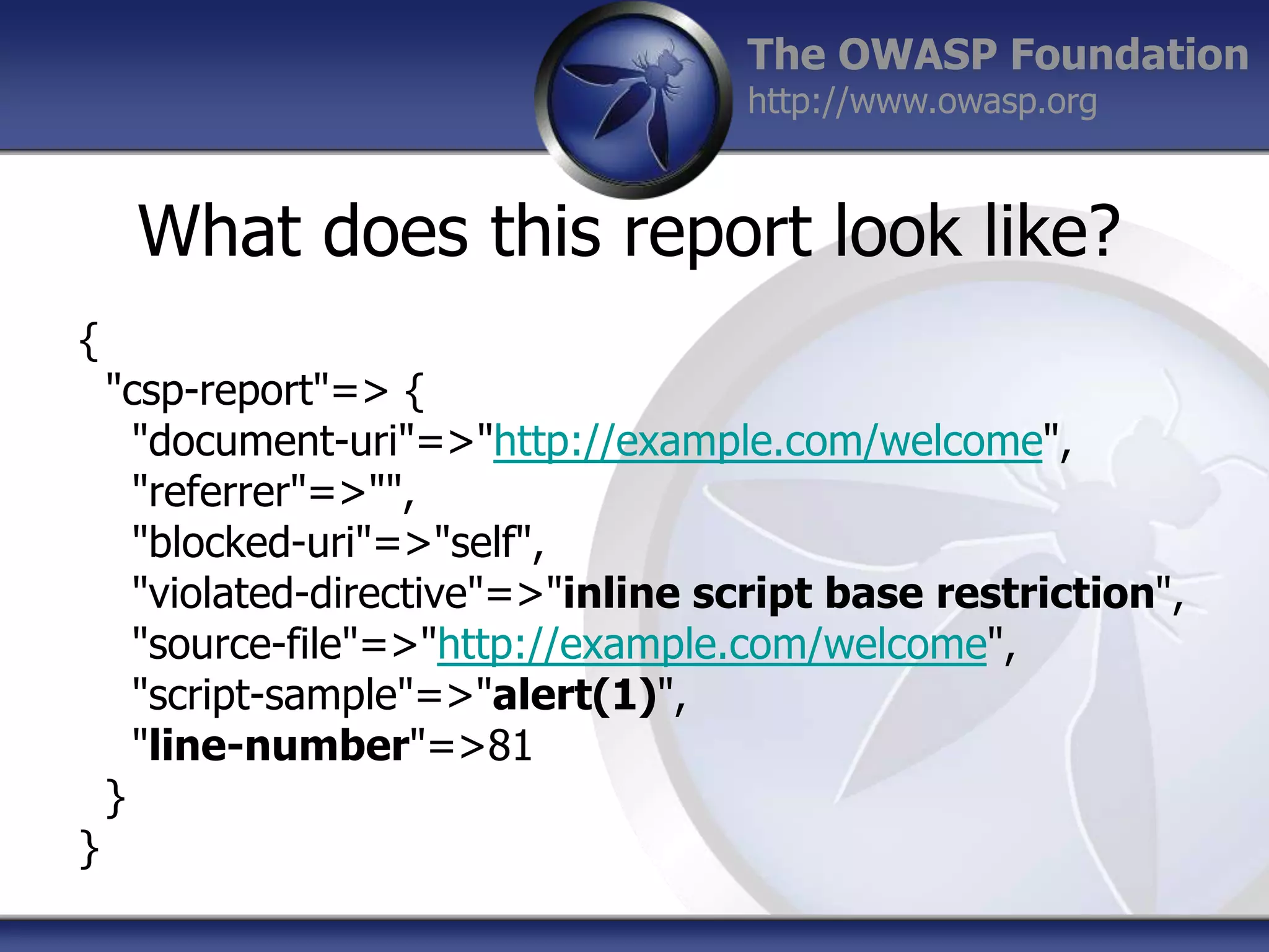 The OWASP Foundation
http://www.owasp.org

What does this report look like?
{

}

"csp-report"=> {
"document-uri"=>"http://example.com/welcome",
"referrer"=>"",
"blocked-uri"=>"self",
"violated-directive"=>"inline script base restriction",
"source-file"=>"http://example.com/welcome",
"script-sample"=>"alert(1)",
"line-number"=>81
}

 