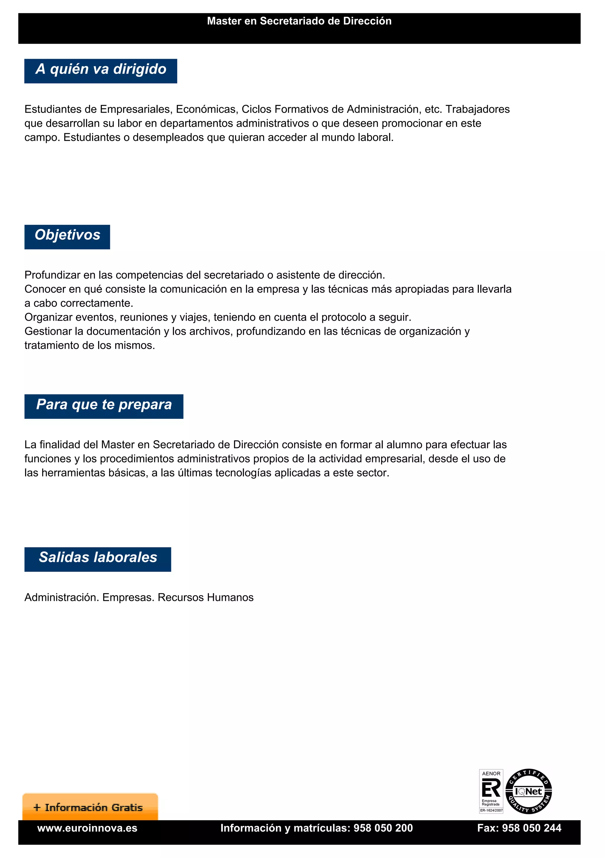 Master en Secretariado de Dirección



  A quién va dirigido

Estudiantes de Empresariales, Económicas, Ciclos Formativos de Administración, etc. Trabajadores
que desarrollan su labor en departamentos administrativos o que deseen promocionar en este
campo. Estudiantes o desempleados que quieran acceder al mundo laboral.




 Objetivos

Profundizar en las competencias del secretariado o asistente de dirección.
Conocer en qué consiste la comunicación en la empresa y las técnicas más apropiadas para llevarla
a cabo correctamente.
Organizar eventos, reuniones y viajes, teniendo en cuenta el protocolo a seguir.
Gestionar la documentación y los archivos, profundizando en las técnicas de organización y
tratamiento de los mismos.




  Para que te prepara

La finalidad del Master en Secretariado de Dirección consiste en formar al alumno para efectuar las
funciones y los procedimientos administrativos propios de la actividad empresarial, desde el uso de
las herramientas básicas, a las últimas tecnologías aplicadas a este sector.




  Salidas laborales

Administración. Empresas. Recursos Humanos




  www.euroinnova.es                     Información y matrículas: 958 050 200               Fax: 958 050 244
 