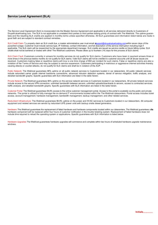 Service Level Agreement (SLA)




The Service Level Agreement (SLA) is incorporated into the Master Service Agreement and applicable to all services delivered directly to Customers of
DrupalV alueHosting.com. The SLA is not applicable to unrelated third parties or third parties lacking privity of contract with The Webhost. The uptime guaran-
tees and the resulting SLA credits are applied in monthly terms unless specified otherwise. All SLA guarantees and information listed below are made in
good faith and are subject to standard contract remedies.

                                                                                                 support@drupalvaluehosting.comwithin seven days of the
SLA Credit Claim: T o properly claim an SLA credit due, a master administrative user must email at
purported outage. Customer must include service type, IP Address, contact information, and full description of the service interruption including logs if
applicable. The SLA claim will be researched by the appropriate department manager. SLA credits are issued as service credits on future billing cycles. SLA
credits shall not be bartered or traded with other The Webhost customers. Please allow up to fourteen (14) days for the process of SLA claims.

SLA Claim Fault: Customers currently in arrears for monthly services do not qualify for SLA claims. Customers who have been in payment arrears three or
more times in the previous twelve months do not qualify for SLA claims. Valid SLA claims will not be credited to customer accounts until all abuse issues are
resolved. Customers making false or repetitive claims will incur a one time charge of $50 per incident for such claims. False or repetitive claims are also a
violation of the T erms of Service and may be subject to service suspension. Customers participating in malicious or aggressive internet activities thereby
causing attacks or counter-attacks, do not qualify for SLA claims and shall be in violation of the AUP .

Public Network: The Webhost guarantees 99% uptime on all public network services to Customers located in our datacenters. All public network services
include redundant carrier grade internet backbone connections, advanced intrusion detection systems, denial of service mitigation, traffic analysis, and
detailed bandwidth graphs. Specific guarantees with SLA information are listed in the table herein.

Private Network: The Webhost guarantees 99% uptime on the service network services to Customers located in our datacenters. All private network services
include access to the secure VPN connection, unlimited bandwidth between servers, unlimited uploads/downloads to servers, access to contracted services,
traffic analysis, and detailed bandwidth graphs. Specific guarantees with SLA information are listed in the table herein.

Customer Portal: The Webhost guarantees 99.9% access to the online customer management portal. Access to this portal is available via the public and private
networks. The portal is utilized to fully manage the on-demand IT environments located within the The Webhost datacenters. Portal access includes ticket
access, account management, hardware management, bandwidth management, backup management, and other related services.

Redundant Infrastructure: The Webhost guarantees 99.9% uptime on the power and HV AC services to Customers located in our datacenters. All computer
equipment and related services are served by redundant UPS power units with backup onsite diesel generators.


Hardware: The Webhost guarantees the replacement of failed hardware and hardware components located within our datacenters. The Webhost guarantees a iled
                                                                                                                                                        fa
hardware component will be replaced within four hours of customer notification in the trouble ticketing system. Replacement of failed hardware does not
include time required to reload the operating system or applications. Specific guarantees with SLA information is listed below.


Hardware Upgrades: The Webhost guarantees hardware upgrades will commence and complete within two hours of scheduled hardware upgrade maintenance
windows.




                                                                                                                                           Initials...............
 