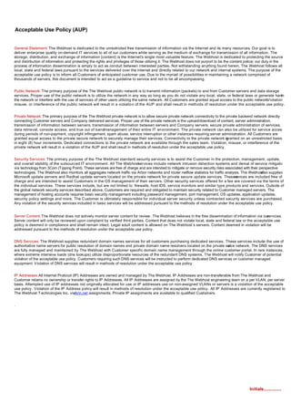 Acceptable Use Policy (AUP)


General Statement: The Webhost is dedicated to the unrestricted free transmission of information via the Internet and its many resources. Our goal is to
deliver enterprise quality on-demand IT services to all of our customers while serving as the medium of exchange for transmission of all information. The
storage, distribution, and exchange of information (content) is the Internet's single most valuable feature. The Webhost is dedicated to protecting the source
and distribution of information and protecting the rights and privileges of those utilizing it. The Webhost does not purport to be the content police; our duty in the
process of information dissemination is simply to act as conduit between interested parties. Not withstanding anything found herein, The Webhost follows all
local, state and federal laws pursuant to the services delivered over the internet and directly related to our network and internal systems. The purpose of the
acceptable use policy is to inform all Customers of anticipated customer use. Due to the myriad of possibilities in maintaining a network comprised of
thousands of servers, this document is intended to act as a guideline to service and not to be all encompassing.


Public Network: The primary purpose of the The Webhost public network is to transmit information (packets) to and from Customer servers and data storage
services. Proper use of the public network is to utilize the network in any way so long as you do not violate any local, state, or federal laws or generate harm to
the network or interfere with the use of services of other users utilizing the same network. All Customers are granted equal access to the public network.
                                                                                                                                                         Violation,
misuse, or interference of the public network will result in a violation of the AUP and shall result in methods of resolution under the acceptable use policy.


Private Network: The primary purpose of the The Webhost private network is to allow secure private network connectivity to the private backend network directly
connecting Customer servers and Company delivered services. Proper use of the private network is the upload/download of content, server administration,
transmission of information between servers, transmission of information between servers and Company servers, secure private administration of services,
data retrieval, console access, and true out of bandmanagement of their entire IT environment. The private network can also be utilized for service access
during periods of non-payment, copyright infringement, spam abuse, service interruption or other instances requiring server administration. All Customers are
granted equal access to the private secure network to securely manage their services. Connectivity to the private network is     granted on an unrestricted basis
in eight (8) hour increments. Dedicated connections to the private network are available through the sales team. Violation, misuse, or interference of the
private network will result in a violation of the AUP and shall result in methods of resolution under the acceptable use policy.


Security Services: The primary purpose of the The Webhost standard security services is to assist the Customer in the protection, management, update,
and overall stability of the outsourced IT environment. All The Webhost     services include network intrusion detection systems and denial of service mitigation
via technology from 3Com (Tipping Point). These services are free of charge and are intended to mitigate or remove security risks associated with their perspective
technologies. The Webhost also monitors all aggregate network traffic via Arbor networks and router netflow statistics for traffic analysis. The Webhost also supplies
Microsoft update servers and Redhat update servers located on the private network for private secure update services. Theseervices are included free of
                                                                                                                                         s
charge and are intended to assist Customers in the OS management of their servers. Other security services offered for a fee are covered via the terms of
the individual services. These services include, but are not limited to: firewalls, host IDS, service monitors and similar type products and services. Outside of
the global network security services described above, Customers are required and obligated to maintain security related to Customer managed servers. The
management of hosting accounts requires basic security management including password management, port management, OS updates, application updates,
security policy settings and more. The Customer is ultimately responsible for individual server security unless contracted security services are purchased.
Any violation of the security services included in basic services will be addressed pursuant to the methods of resolution under the acceptable use policy.


Server Content: The Webhost does not actively monitor server content for review. The Webhost believes in the free dissemination of information via our  services.
Server content will only be reviewed upon complaint by verified third parties. Content that does not violate local, state and federal law or the acceptable use
policy is deemed in compliance and shall remain intact. Legal adult content is allowed on The Webhost’s servers. Content deemed in violation will be
addressed pursuant to the methods of resolution under the acceptable use policy.


DNS Services: The Webhost supplies redundant domain names services for all customers purchasing dedicated services. These services include the use of
authoritative name servers for public resolution of domain names and private domain name resolvers located on the private ser network. The DNS services
                                                                                                                                vice
are fully managed and maintained by The Webhost with Customer specific domain name management through the online customer portal. In rare instances,
where extreme intensive loads (dns lookups) utilize disproportionate resources of the redundant DNS systems, The Webhost will notify Customer of potential
violation of the acceptable use policy. Customers requiring such DNS services will be instructed to perform dedicated DNS services on customer managed
equipment. Violation of DNS services will result in methods of resolution under the acceptable use policy.


IP Addresses: All Internet Protocol (IP) Addresses are owned and managed by The Webhost. IP Addresses are non-transferable from The Webhost and
Customer retains no ownership or transfer rights to IP Addresses. All IP Addresses are assigned by the The Webhost engineering team on a per VLAN, per server
basis. Attempted use of IP addresses not originally allocated for use or IP addresses use on non-assigned VLANs or servers is a violation of the acceptable
use policy. Violation of the IP Address policy will result in methods of resolution under the acceptable use policy. All IP Addresses are currently registered to
The Webhost T echnologies Inc. viaArin.net assignments. Private IP assignments are available to qualified Customers.


.




                                                                                                                                                 Initials...............
 