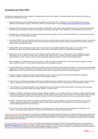 Acceptable Use Policy (AUP)


The following list represents per se direct violations of Acceptable Use Policy and will be subject to immediate redress under the methods of resolution as
described in the acceptable use policy.


     1. Copyright Infringement: Direct copyright infringement as defined and noted under Title 17, Section 512 of the United States Code are a direct
        violation of the acceptable use policy. Please refer to DMCA copyright infringement requirement  http://www.drupalvaluehosting.com/legal.html


     2. Unsolicited Email: The sending or receiving of mass unsolicited email (SPAM) is a direct violation of the acceptable use policy. This includes the direct sending
        and receiving of such messages, support of such messages via web page, splash page or other related sites, or the advertisement of such services.


     3. Email Bombing: The sending, return, bouncing or forwarding of email to specified user(s) in an attempt to interfere with or over flow email services
        is a direct violation of the acceptable use policy.


     4. Proxy Email (SPAM): The use of dedicated services to proxy email unsolicited users is a direct violation of the acceptable use policy. Proxy email is
        defined as the use of dedicated services to act in concert with other services located inside and outside the network to achieve mass unsolicited
        email (SP AM) to unrelated third parties.


     5. UseNet SPAM: The use of dedicated services to send, receive, forward, or post UseNet unsolicited email or posts is a direct violation of the
        acceptable use policy. This includes UseNet services located within the The Webhost network or unrelated third party networks.


     6. Illegal Use: Any use of dedicated services in direct attempt of statutory illegal activities is a direct violation of the acceptable use policy.
        This includes, but is not limited to: death threats, terroristic threats, threats of harm to another individual, multi-level marketing schemes,
        "ponzi schemes", invasion of privacy, credit card fraud, racketeering, defamation, slander, and other common illegal activities.


     7. Child Pornography: The Webhost has a zero stance policy on child pornography and related sites. The hosting of child pornography or related
        sites or contact information is in direct violation of federal law and the acceptable use policy.


     8. Threats & Harassment: The Webhost network can be utilized for any type of individual, organizational or business use. This does not include threats or
        harassment to individuals, organizations or businesses unless it falls within the bounds of protected free speech under the first amendment. The
        Webhost seeks to serve only as the medium of exchange for information and refrains from decisions on freedom of speech.


     9. Fraudulent Activities: The Webhost prohibits utilizing dedicated services or network services for fraudulent activities. Notification of fraudulent
        activities by verified third parties can result in violation of the acceptable use policy.


     10. Denial of Service: The Webhost absolutely prohibits the use of dedicated services or network services for the origination or control of denial of service
         attacks or distributed denial of service attacks. Any relation to DOS or DDOS type activity is a direct violation of the acceptable use policy.


     11. T errorist Websites: The Webhost prohibits the use of dedicated services for the hosting of terrorist related websites. This includes sites advocating
         human violence and hate crimes based upon religion, ethnicity, or country of origin.


     12. Distribution of Malware: The Webhost prohibits the storage, distribution, fabrcation, or use of malware including virus software, root kits, password crackers,
                                                                                      i
         adware, key stroke capture programs and other programs normally used in malicious activity. Programs used in the normal ordin course of business
                                                                                                                                                ary
         are deemed acceptable. Example: Security Company hosting at The Webhost analyzes the latest root kit for new security analysis software.


     13. Phishing: The Webhost strictly prohibits any activity associated with Phishing or systems designed to collect personal information (name, account
         numbers, usernames, passwords, etc.) under false pretense. Splash pages, phishing forms, email distribution, proxy email or any relation to
         phishing activities will result in immediate removal.


     14. HYIP or Ponzi Schemes: High Yield Investment Plans or Ponzi schemes with the intent to defraud end users are illegal and not allowed on the
         network. This includes hosting, linking and or advertising via email websites or schemes designed to defraud.


Disclosure to Law Enforcement: Occasionally, The Webhost is requi ed by law to submit customer information to law enforcement officials when presented with
                                                                      r
a valid subpoena from a court with proper jurisdiction. Information requested is disclosed as directed pursuant to the subpoena. The Webhost
                                                                                                                                          utilizes great care in
keeping customer information safe and private and will only release information described in the subpoena. The Webhost will notify customer of the information
request as allowed by the subpoena.


Reporting Violation of the Acceptable Use Policy:The Webhost accepts reports of alleged violations of the acceptable use policy via email sent to
abuse@drupalvaluehosting.com Reports of alleged violations must be verified and include name, contact information, IP address, and description of the
                                 .
violation. The Webhost owes no duty to third parties reporting alleged violations due to lack of privity in contract law. The Webhost will review all verified third
party reports and will take appropriate actions as described within the acceptable use policies.

                                                                                                                                                      Initials...............
 