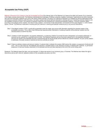 Acceptable Use Policy (AUP)


Methods of Resolution for Violations under the Acceptable Use Policy:   The ultimate goal of The Webhost is to balance the rights and interest of our customers
in the highly evolving internet world. The Webhost understands the challenges of hosting companies, resellers, businesses, organizations and other customers
who may have third party violations occur due to the nature of their business. The goal to our methods of resolution is to mitigate any service interruptions while
resolving any potential violations under the policy. Our sales, support and abuse staff are dedicated to working with you in resolving potential violations and
are available via phone or email. The methods of resolution below form the framework for a resolving all potential violations. Timing for resolution differs
according to the degree of the violation, the nature of the violation, involvement of law enforcement, involvement of third party litigation, or other related
factors. Overall, The Webhost is dedicated to working with the Customer in resolving all potential violations prior to any service interruptions.


     Step 1: First alleged violation of AUP: a email will be generated under the master user account with information regarding the potential violation of the
            acceptable use policy. This is often a fact finding email requiring further information or notifying Customer of the potential violation and the
            required actions to resolve the issue.


     Step 2: Violation of AUP disregarded, not properly addressed, or continuing violation if an email has been disregarded, not properly addressed, or
            resolved by the customer for a specified period of time, The Webhost engineers will turn the public network port to the specified dedicated
            services off. Access to the dedicated services is achieved through the secure private service network for Customer resolution. As soon as the violation
            is addressed, the public access is restored and service continues as normal.


     Step 3: Failure to address violation and remove violation: if customer fails to address the violation AND resolve the violation, a suspension of services will
            occur. This is a last resort for The Webhost and requires a complete failure in the resolution process on behalf of the Customer. A permanent
            suspension of services includes reclamation of all dedicated services and data destroyed at the end of the current billing cycle.


Disclaimer: The Webhost retains the right, at its sole discretion, to refuse new service to any individual, group, or business. The Webhost also retains the right to
discontinue service with notice for repeated violation of the acceptable use policy over time.




                                                                                                                                                  Initials...............
 