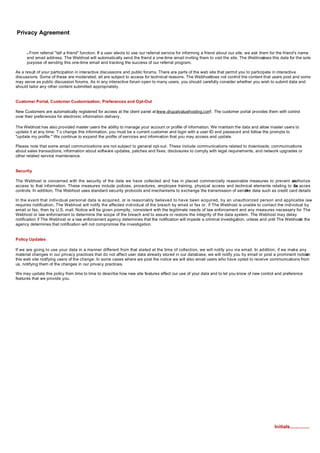 Privacy Agreement


      nFrom referral "tell a friend" function. If a user elects to use our referral service for informing a friend about our site, we ask them for the friend's name
      and email address. The Webhost will automatically send the friend a one-time email inviting them to visit the site. The Webhost       uses this data for the sole
      purpose of sending this one-time email and tracking the success of our referral program.

As a result of your participation in interactive discussions and public forums. There are parts of the web site that permit you to participate in interactive
discussions. Some of these are moderated; all are subject to access for technical reasons. The Webhost     does not control the content that users post and some
may serve as public discussion forums. As in any interactive forum open to many users, you should carefully consider whether you wish to submit data and
should tailor any other content submitted appropriately.


Customer Portal, Customer Customization, Preferences and Opt-Out

New Customers are automatically registered for access at the client panel at www.drupalvaluehosting.com The customer portal provides them with control
                                                                             “                         ”.
over their preferences for electronic information delivery.

The Webhost has also provided master users the ability to manage your account or profile of information. We maintain the data and allow master users to
update it at any time. T o change this information, you must be a current customer and login with a user ID and password and follow the prompts to
"update my profile." We continue to expand the profile of services and information that you may access and update.

Please note that some email communications are not subject to general opt-out. These include communications related to downloads; communications
about sales transactions; information about software updates, patches and fixes; disclosures to comply with legal requirements; and network upgrades or
other related service maintenance.


Security

The Webhost is concerned with the security of the data we have collected and has in placed commercially reasonable measures to prevent un       authorized
access to that information. These measures include policies, procedures, employee training, physical access and technical elements relating to da access
                                                                                                                                                 ta
controls. In addition, The Webhost uses standard security protocols and mechanisms to exchange the transmission of sensit data such as credit card details.
                                                                                                                       ive

In the event that individual personal data is acquired, or is reasonably believed to have been acquired, by an unauthorized person and applicable law
requires notification, The Webhost will notify the affected individual of the breach by email or fax or, if The Webhost is unable to contact the individual by
email or fax, then by U.S. mail. Notice will be given promptly, consistent with the legitimate needs of law enforcement and any measures necessary for The
Webhost or law enforcement to determine the scope of the breach and to assure or restore the integrity of the data system. The Webhost may delay
notification if The Webhost or a law enforcement agency determines that the notification will impede a criminal investigation, unless and until The Webhost the
                                                                                                                                                          or
agency determines that notification will not compromise the investigation.


Policy Updates

If we are going to use your data in a manner different from that stated at the time of collection, we will notify you via email. In addition, if we make any
material changes in our privacy practices that do not affect user data already stored in our database, we will notify you by email or post a prominent notice
                                                                                                                                                            on
this web site notifying users of the change. In some cases where we post the notice we will also email users who have opted to receive communications from
us, notifying them of the changes in our privacy practices.

We may update this policy from time to time to describe how new site features affect our use of your data and to let you know of new control and preference
features that we provide you.




                                                                                                                                                  Initials...............
 