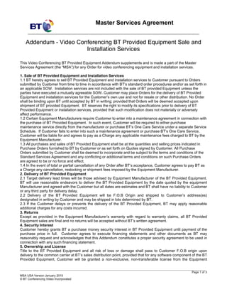 Master Services Agreement


    Addendum - Video Conferencing BT Provided Equipment Sale and
                        Installation Services

This Video Conferencing BT Provided Equipment Addendum supplements and is made a part of the Master
Services Agreement (the “MSA”) for any Order for video conferencing equipment and installation services.

1. Sale of BT Provided Equipment and Installation Services
1.1 BT hereby agrees to sell BT Provided Equipment and installation services to Customer pursuant to Orders
submitted by Customer from time to time in accordance with BT’s standard order procedures and/or as set forth in
an applicable SOW. Installation services are not included with the sale of BT provided Equipment unless the
parties have executed a mutually agreeable SOW. Customer may place Orders for the delivery of BT Provided
Equipment and installation services for the Customer’s own use and not for resale or other distribution. No Order
shall be binding upon BT until accepted by BT in writing; provided that Orders will be deemed accepted upon
shipment of BT provided Equipment. BT reserves the right to modify its specifications prior to delivery of BT
Provided Equipment or installation services, provided that such modification does not materially or adversely
affect performance.
1.2 Certain Equipment Manufacturers require Customer to enter into a maintenance agreement in connection with
the purchase of BT Provided Equipment. In such event, Customer will be required to either purchase
maintenance service directly from the manufacturer or purchase BT’s One Care Service under a separate Service
Schedule. If Customer fails to enter into such a maintenance agreement or purchase BT’s One Care Service,
Customer will be liable for and agrees to pay as a Charge any applicable maintenance fees charged to BT by the
Equipment Manufacturer.
1.3 All purchases and sales of BT Provided Equipment shall be at the quantities and selling prices indicated in
Purchase Orders furnished to BT by Customer or as set forth on Quotes signed by Customer. All Purchase
Orders submitted by Customer shall be deemed to incorporate and be subject to the terms and conditions of the
Standard Services Agreement and any conflicting or additional terms and conditions on such Purchase Orders
are agreed to be or no force and effect.
1.4 In the event of total or partial cancellation of any Order after BT’s acceptance, Customer agrees to pay BT as
a Charge any cancellation, restocking or shipment fees imposed by the Equipment Manufacturer.
2. Delivery of BT Provided Equipment
2.1 Target delivery lead times will be those advised by Equipment Manufacturer of the BT Provided Equipment.
BT will use reasonable endeavors to deliver the BT Provided Equipment by the date quoted by the equipment
Manufacturer and agreed with the Customer but all dates are estimates and BT shall have no liability to Customer
or any third party for delivery delay.
2.2 Delivery of the BT Provided Equipment will be F.O.B Origin and shipped to Customer’s address(es)
designated in writing by Customer and may be shipped in lots determined by BT.
2.3 If the Customer delays or prevents the delivery of the BT Provided Equipment, BT may apply reasonable
additional charges for any costs incurred.
3. Returns
Except as provided in the Equipment Manufacturer’s warranty with regard to warranty claims, all BT Provided
Equipment sales are final and no returns will be accepted without BT’s written agreement.
4. Security Interest
Customer hereby grants BT a purchase money security interest in BT Provided Equipment until payment of the
purchase price in full. Customer agrees to execute financing statements and other documents as BT may
reasonably request and acknowledges that this Addendum constitutes a proper security agreement to be used in
connection with any such financing statement.
5. Ownership and License
Title to the BT Provided Equipment and all risk of loss or damage shall pass to Customer F.O.B origin upon
delivery to the common carrier at BT’s sales distribution point, provided that for any software component of the BT
Provided Equipment, Customer will be granted a non-exclusive, non-transferable license from the Equipment

____________________________________________________________________________________________________
                                                                                                         Page 1 of 3
MSA USA Version January 2010
© BT Conferencing Video Incorporated
 
