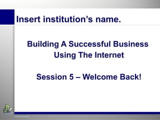 Insert institution’s name. Building A  Successful   Business   Using The Internet Session 5 – Welcome Back! 