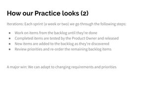 How our Practice looks (2)
Iterations: Each sprint (a week or two) we go through the following steps:
● Work on items from the backlog until they're done
● Completed items are tested by the Product Owner and released
● New items are added to the backlog as they're discovered
● Review priorities and re-order the remaining backlog items
A major win: We can adapt to changing requirements and priorities
 