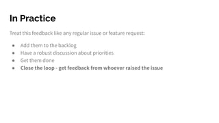 Treat this feedback like any regular issue or feature request:
● Add them to the backlog
● Have a robust discussion about priorities
● Get them done
● Close the loop - get feedback from whoever raised the issue
In Practice
 