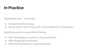 In Practice
"Accessibility First" - Carie Fisher
● Component-driven design
● Design for the ~25% of users with "Severe Diﬀiculties", trickle down
Good entry-points for accessibility thinking:
● When designing your product's value proposition
● When designing a new feature
● When testing a feature or regression testing
 