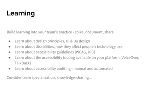 Build learning into your team's practice - spike, document, share
● Learn about design principles, UI & UX design
● Learn about disabilities, how they aﬀect people's technology use
● Learn about accessibility guidelines (WCAG, HIG)
● Learn about the accessibility tooling available on your platform (VoiceOver,
TalkBack)
● Learn about accessibility auditing - manual and automated
Consider team specialisation, knowledge-sharing...
Learning
 