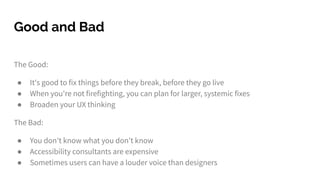 The Good:
● It's good to fix things before they break, before they go live
● When you're not firefighting, you can plan for larger, systemic fixes
● Broaden your UX thinking
The Bad:
● You don't know what you don't know
● Accessibility consultants are expensive
● Sometimes users can have a louder voice than designers
Good and Bad
 
