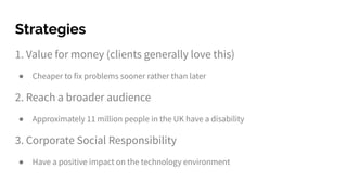 1. Value for money (clients generally love this)
● Cheaper to fix problems sooner rather than later
2. Reach a broader audience
● Approximately 11 million people in the UK have a disability
3. Corporate Social Responsibility
● Have a positive impact on the technology environment
Strategies
 