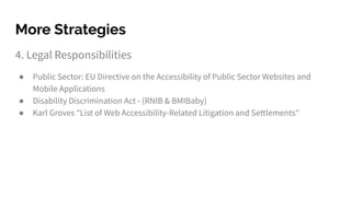4. Legal Responsibilities
● Public Sector: EU Directive on the Accessibility of Public Sector Websites and
Mobile Applications
● Disability Discrimination Act - (RNIB & BMIBaby)
● Karl Groves "List of Web Accessibility-Related Litigation and Settlements"
More Strategies
 