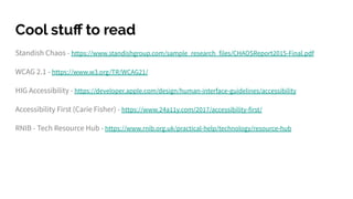 Standish Chaos - https://www.standishgroup.com/sample_research_files/CHAOSReport2015-Final.pdf
WCAG 2.1 - https://www.w3.org/TR/WCAG21/
HIG Accessibility - https://developer.apple.com/design/human-interface-guidelines/accessibility
Accessibility First (Carie Fisher) - https://www.24a11y.com/2017/accessibility-first/
RNIB - Tech Resource Hub - https://www.rnib.org.uk/practical-help/technology/resource-hub
Cool stuﬀ to read
 
