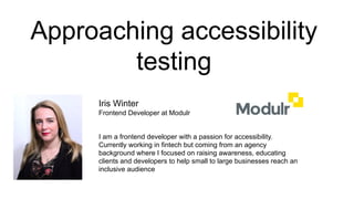 Approaching accessibility
testing
Iris Winter
Frontend Developer at Modulr
I am a frontend developer with a passion for accessibility.
Currently working in fintech but coming from an agency
background where I focused on raising awareness, educating
clients and developers to help small to large businesses reach an
inclusive audience
 