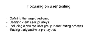 Focusing on user testing
- Defining the target audience
- Defining clear user journeys
- Including a diverse user group in the testing process
- Testing early and with prototypes
 