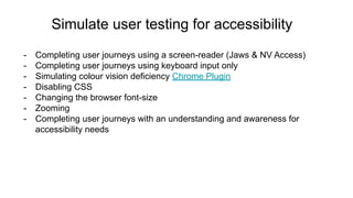 Simulate user testing for accessibility
- Completing user journeys using a screen-reader (Jaws & NV Access)
- Completing user journeys using keyboard input only
- Simulating colour vision deficiency Chrome Plugin
- Disabling CSS
- Changing the browser font-size
- Zooming
- Completing user journeys with an understanding and awareness for
accessibility needs
 