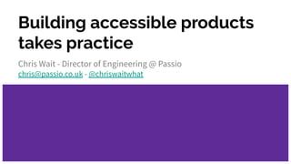 Building accessible products
takes practice
Chris Wait - Director of Engineering @ Passio
chris@passio.co.uk - @chriswaitwhat
 