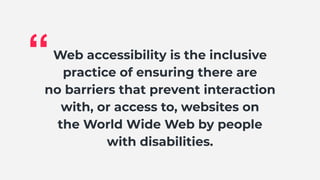 Web accessibility is the inclusive
practice of ensuring there are
no barriers that prevent interaction
with, or access to, websites on
the World Wide Web by people
with disabilities.
“
 