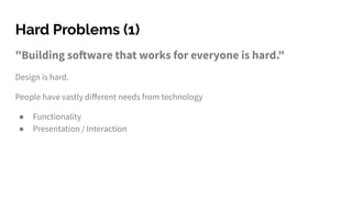 Hard Problems (1)
"Building software that works for everyone is hard."
Design is hard.
People have vastly diﬀerent needs from technology
● Functionality
● Presentation / Interaction
 