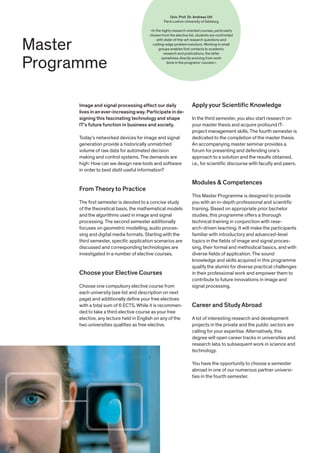 Master
Programme
Apply your Scientific Knowledge
In the third semester, you also start research on
your master thesis and acquire profound IT-
project management skills. The fourth semester is
dedicated to the completion of the master thesis.
An accompanying master seminar provides a
forum for presenting and defending one‘s
approach to a solution and the results obtained,
i.e., for scientific discourse with faculty and peers.
Modules & Competences
This Master Programme is designed to provide
you with an in-depth professional and scientific
training. Based on appropriate prior bachelor
studies, this programme offers a thorough
technical training in conjunction with rese-
arch-driven teaching. It will make the participants
familiar with introductory and advanced-level
topics in the fields of image and signal proces-
sing, their formal and methodical basics, and with
diverse fields of application. The sound
knowledge and skills acquired in this programme
qualify the alumni for diverse practical challenges
in their professional work and empower them to
contribute to future innovations in image and
signal processing.
Career and Study Abroad
A lot of interesting research and development
projects in the private and the public sectors are
calling for your expertise. Alternatively, this
degree will open career tracks in universities and
research labs to subsequent work in science and
technology.
You have the opportunity to choose a semester
abroad in one of our numerous partner universi-
ties in the fourth semester.
Image and signal processing affect our daily
lives in an ever-increasingway. Participate in de-
signing this fascinating technology and shape
IT‘s future function in business and society.
Today‘s networked devices for image and signal
generation provide a historically unmatched
volume of raw data for automated decision
making and control systems. The demands are
high: How can we design new tools and software
in order to best distil useful information?
From Theory to Practice
The first semester is devoted to a concise study
of the theoretical basis, the mathematical models
and the algorithms used in image and signal
processing. The second semester additionally
focuses on geometric modelling, audio proces-
sing and digital media formats. Starting with the
third semester, specific application scenarios are
discussed and corresponding technologies are
investigated in a number of elective courses.
Choose your Elective Courses
Choose one compulsory elective course from
each university (see list and description on next
page) and additionally define your free electives
with a total sum of 6 ECTS. While it is recommen-
ded to take a third elective course as your free
elective, any lecture held in English on any of the
two universities qualifies as free elective.
Univ. Prof. Dr. Andreas Uhl
Paris Lodron University of Salzburg
»In the highly research oriented courses, particularly
chosen from the elective list, students are confronted
with state-of-the-art research questions and
cutting-edge problem solutions. Working in small
groups enables first contacts to academic
research and publications, the latter
sometimes directly evolving from work
done in the programs' courses.«
 
