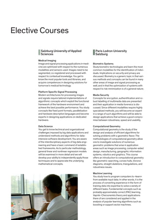 Salzburg University of Applied
Sciences
Medical Imaging
Image and signal processing applications in medi-
cine are optimized with respect to the numerous
modalities and sensors used. Images need to be
segmented, co-registered and processed with
respect to contextual knowledge. You get to
know the most popular tools and libraries, and
acquire competences in designing solutions for
tomorrow‘s medical technology.
Platform Specific Signal Processing
Modern architectures for processing images
and signals require tailored implementations of
algorithmic concepts which exploit the functional
framework of the hardware environment and
achieve the best possible performance. You study
concepts like fixed point formats, parallelization
and hardware description languages and become
experts in designing applications on dedicated
hardware.
Data Science
You get to know technical and organizational
challenges imposed by big data applications and
understand methods and algorithms for data-
intensive software development. You are aware
of the interdisciplinary aspects of big data engi-
neering and have a basic command of establis-
hed frameworks. As to particular methodology,
general linear and nonlinear regression models
will be examined in more detail and we will
develop your ability to independently apply those
techniques and to appreciate the underlying
mathematical concepts.
Paris Lodron University
Salzburg
Biometric Systems
Study biometric technologies and learn the most
common modalities for the identification of indivi-
duals. Implications on security and privacy are
discussed. Biometry is a generic topic in that vari-
ous methods and concepts can be found in many
other areas of image and signal processing as
well, and in that the optimization of systems with
respect to risk minimization is of a general nature.
Media Security
Concepts for encryption, authentification and ro-
bust labelling of multimedia data are presented
and their application in media forensics is dis-
cussed. Since different modalities require highly
specialized methods, you will become an expert
in a range of such algorithms and will be able to
design applications that achieve a good compro-
mise between robustness, speed and usability.
Computational Geometry
Computational geometry is the study of the
design and analysis of efficient algorithms for
solving problems with a geometric flavor. The
methodologies of computational geometry allow
one to investigate solutions of numerous
geometric problems that arise in application
areas such as image processing, computer-aided
design, manufacturing, geographic information
systems, robotics and graphics. This course
offers an introduction to computational geometry
like geometric searching, convex hulls, Voronoi
diagrams, straight skeletons, triangulations, and
robustness issues.
Machine Learning
You study how to program computers to »learn«
from available input data. In other words, it is the
process of converting experience in the form of
training data into expertise to solve a variety of
different tasks. Fundamental concepts such as
probably approximately correct (PAC) learning,
Vapnik–Chervonenkis theory and applications
there of are considered and applied in the
analysis of popular learning algorithms such as
boosting or support vector machines.
Elective Courses
 