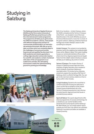 Get to
know us better:
Techno-Z Campus
Studying in
Salzburg
The Salzburg University of Applied Sciences
(SUAS) and the Paris Lodron University of
Salzburg (PLUS) have joined forces to offer
this international joint master programme.
This programme will allow you to get to know
two different academic cultures, meet people
with different backgrounds and learn to
communicate professionally in an internatio-
nal working environment. We offer an up-to-
date curriculum which we constantly adapt to
the challenges of economy and society.
Experienced and qualified faculty drawn from
both academia and industry guarantee a
cutting-edge education and provide impetus
for scientific and academic content. Combined
with state-of-the-art equipment in our
auditoriums and labs, this stimulating
environment creates the optimal breeding
ground for growing your knowledge.
Both of our locations – Urstein Campus, where
the SUAS is situated and the Techno-Z Campus
of the PLUS – are situated in one of the most
beautiful areas in the world. Whether you are an
art and architecture buff, a music fan or a lover of
the great outdoors, Salzburg combines historical
heritage and modern lifestyle culture to offer
something for everyone.
Urstein Campus: This campus is surrounded by
greenery, next to the neighbouring medieval estate
known asthe »Meierei« (dairy).This modern building
houses our central administrative offices and is
where most of our degree programmes are taught.
Trains from the S-Bahn station directly on campus
will take you to Salzburg city centre in no time.
Techno-Z Campus: The modern Techno-Z
Campus in Salzburg houses high-tech firms,
institutes of higher education and a residence
hall for students. Downtown Salzburg is
reachable within 10 minutes by bus, allowing
students to explore the marvelous Old Town of
Salzburg, which is a World Heritage Site. You can
get to the main train and bus stations on foot or
by bus within a few minutes.
Living & studying: Students who would like to
combine study with housing are welcome to
check out the hall of residence of the Urstein
Campus (www.studentenheim.at) or the
Techno-Z Campus (www.techno-z.at). Informa-
tion about grants, legal and practical issues is
provided by www.oead.at.
Sports & Nature: Our sports departments offer
diverse programmes of courses and trainings. As
a student you can use the facilities of the
University and County Sports Centre Salzburg/
Rif. Alternatively, you can simply explore nature
outside your front door; the options are unlimited.
Salzburg‘s mountains and lakes are available in
closest proximity.
Urstein Campus
 