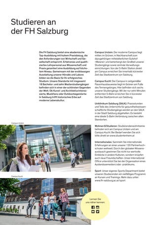 Studieren an
der FH Salzburg
Campus Urstein
Campus Kuchl
Die FH Salzburg bietet eine akademische
Top-Ausbildung mit hohem Praxisbezug, die
den Anforderungen von Wirtschaft und Ge-
sellschaft entspricht. Erfahrenes und qualiﬁ-
ziertes Lehrpersonal aus Wissenschaft und
Praxis garantiert eine Ausbildung auf höchs-
tem Niveau. Gemeinsam mit der erstklassigen
Ausstattung unserer Hörsäle und Labore
bilden sie die Basis für Ihr erfolgreiches
Studium. Unsere Standorte mit insgesamt
18 Bachelor- und zehn Masterstudiengängen
beﬁnden sich in einer der schönsten Gegenden
der Welt. Ob Kunst- und Architekturinteres-
sierte, Musikfans oder Outdoorbegeisterte:
In Salzburg trifft historisches Erbe auf
moderne Lebenskultur.
Campus Urstein: Der moderne Campus liegt
mitten im Grünen, in Nachbarschaft zum
dazugehörigen mittelalterlichen Gutshof
»Meierei« und beherbergt den Großteil unserer
Studiengänge sowie zentrale Verwaltungs-
einrichtungen. Von der S-Bahn Station direkt
am Campus erreichen Sie innerhalb kürzester
Zeit das Stadtzentrum von Salzburg.
Campus Kuchl: Der Campus in zeitgemäßer
Passivhausbauweise liegt im Grünen am Fuße
des Tennengebirges. Hier beﬁnden sich sechs
unserer Studiengänge. Mit der nur zehn Minuten
entfernten S-Bahn erreichen Sie in kürzester
Zeit das Stadtzentrum von Salzburg.
Uniklinikum Salzburg (SALK): Praxisstunden
und Teile des Unterrichts für gesundheitswissen-
schaftliche Studiengänge werden an den SALK
in der Stadt Salzburg abgehalten. Es besteht
eine ideale S-Bahn Verbindung zwischen allen
Standorten.
Wohnen&Studieren: Studierendenwohnheime
beﬁnden sich am Campus Urstein und am
Campus Kuchl. Bei Bedarf wenden Sie sich
bitte direkt an www.studentenheim.at
Internationales: Sammeln Sie internationale
Erfahrungen an einer unserer 120 Partnerhoch-
schulen weltweit. Durch den globalen Wissens-
austausch gewinnen Sie nicht nur wertvolle
Einblicke in andere Kulturen, sondern knüpfen
auch neue Freundschaften. Unser International
Ofﬁce unterstützt Sie bei der Organisation eines
Auslandssemesters oder -praktikums.
Sport: Unser eigenes Sports Department bietet
unseren Studierenden ein vielfältiges Programm
an Kursen und Trainings. Mehr dazu unter:
www.fh-salzburg.ac.at/sport
Lernen Sie
uns näher kennen:
 