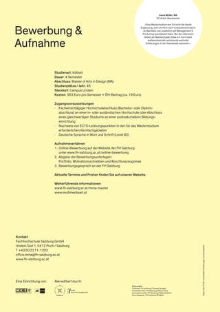 Studienart: Vollzeit
Dauer: 4 Semester
Abschluss: Master of Arts in Design (MA)
Studienplätze / Jahr: 45
Standort: Campus Urstein
Kosten: 363 Euro pro Semester + ÖH-Beitrag (ca. 19 Euro)
Zugangsvoraussetzungen
∤	 Facheinschlägiger Hochschulabschluss (Bachelor- oder Diplom-
	 abschluss) an einer in- oder ausländischen Hochschule oder Abschluss
	 eines gleichwertigen Studiums an einer postsekundären Bildungs-
	einrichtung
·	 Nachweis von ECTS-Leistungspunkten in den für das Masterstudium
	 erforderlichen Kernfachgebieten
·	 Deutsche Sprache in Wort und Schrift (Level B2)
Aufnahmeverfahren
1.	 Online-Bewerbung auf der Website der FH Salzburg
	 unter www.fh-salzburg.ac.at/online-bewerbung
2.	 Abgabe der Bewerbungsunterlagen:
	 Portfolio, Motivationsschreiben und Abschlusszeugnisse
3.	 Bewerbungsgespräch an der FH Salzburg
Aktuelle Termine und Fristen finden Sie auf unserer Website.
Weiterführende informationen
www.fh-salzburg.ac.at/mma-master
www.multimediaart.at
Kontakt
Fachhochschule Salzburg GmbH
Urstein Süd 1, 5412 Puch / Salzburg
T +43 50 2211-1202
office.mma@fh-salzburg.ac.at
www.fh-salzburg.ac.at
Eine Einrichtung von: Akkreditiert durch:
Stand:2017/09;vorbehaltlichÄnderungenundDruckfehler
Bewerbung &
Aufnahme
Ivana Müller, MA
3D Artist, Absolventin
»Das Masterstudium war für mich die ideale
Ergänzung, weil ich mich nach Computeranimation
im Bachelor nun zusätzlich auf Management &
Producing spezialisiert habe. Bei der intensiven
Arbeit am Masterprojekt habe ich mich stark
weiterentwickelt und konnte wertvolle
Erfahrungen in der Teamarbeit sammeln.«
Fotocredits
Titelseite: FH Salzburg/Timothy Straight
Innenseite links: FH Salzburg/Zeit ist Held
Innenseite rechts: FH Salzburg/Tellerrandland
Einschlagseite: FH Salzburg/Wildbild
 