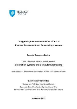 Using Enterprise Architecture for COBIT 5
Process Assessment and Process Improvement
Gonçalo Rodrigues Cadete
Thesis to obtain the Master of Science Degree in
Information Systems and Computer Engineering
Supervisors: Prof. Miguel Leitão Bignolas Mira da Silva / Prof. Steven De Haes
Examination Committee
Chairperson: Prof. Nuno João Neves Mamede
Supervisor: Prof. Miguel Leitão Bignolas Mira da Silva
Member of the Committee: Prof. José Manuel Nunes Salvador Tribolet
November 2015
 