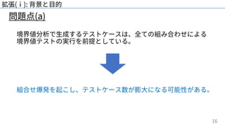 16
問題点(a)
拡張(ⅰ): 背景と⽬的
境界値分析で⽣成するテストケースは、全ての組み合わせによる
境界値テストの実⾏を前提としている。
組合せ爆発を起こし、テストケース数が膨⼤になる可能性がある。
 