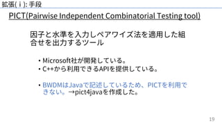 19
拡張(ⅰ): ⼿段
因⼦と⽔準を⼊⼒しペアワイズ法を適⽤した組
合せを出⼒するツール
• Microsoft社が開発している。
• C++から利⽤できるAPIを提供している。
• BWDMはJavaで記述しているため、PICTを利⽤で
きない。→pict4javaを作成した。
PICT(Pairwise Independent Combinatorial Testing tool)
 